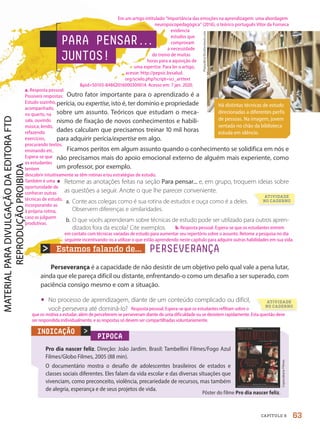 Estamos falando de... PERSEVERANÇA
Perseverança é a capacidade de não desistir de um objetivo pelo qual vale a pena lutar,
ainda que ele pareça difícil ou distante, enfrentando-o como um desafio a ser superado, com
paciência consigo mesmo e com a situação.
• No processo de aprendizagem, diante de um conteúdo complicado ou difícil,
você persevera até dominá-lo?
PARA PENSAR.
.
.
JUNTOS!
Outro fator importante para o aprendizado é a
perícia, ou expertise, isto é, ter domínio e propriedade
sobre um assunto. Teóricos que estudam o meca-
nismo de fixação de novos conhecimentos e habili-
dades calculam que precisamos treinar 10 mil horas
para adquirir perícia/expertise em algo.
Ficamos peritos em algum assunto quando o conhecimento se solidifica em nós e
não precisamos mais do apoio emocional externo de alguém mais experiente, como
um professor, por exemplo.
• Retome as anotações feitas na seção Para pensar... e, em grupo, troquem ideias sobre
as questões a seguir. Anote o que lhe parecer conveniente.
a. Conte aos colegas como é sua rotina de estudos e ouça como é a deles.
Observem diferenças e similaridades.
b. O que vocês aprenderam sobre técnicas de estudo pode ser utilizado para outros apren-
dizados fora da escola? Cite exemplos.
Há distintas técnicas de estudo
direcionadas a diferentes perfis
de pessoas. Na imagem, jovem
sentada no chão da biblioteca
estuda em silêncio.
Plaisudtra/Shutterstock.com
PIPOCA
Pro dia nascer feliz. Direção: João Jardim. Brasil: Tambellini Filmes/Fogo Azul
Filmes/Globo Filmes, 2005 (88 min).
O documentário mostra o desafio de adolescentes brasileiros de estados e
classes sociais diferentes. Eles falam da vida escolar e das diversas situações que
vivenciam, como preconceito, violência, precariedade de recursos, mas também
de alegria, esperança e de seus projetos de vida.

Copacabana
Filmes
INDICAÇÃO
Pôster do filme Pro dia nascer feliz.
ATIVIDADE
NO CADERNO
ATIVIDADE
NO CADERNO
63
CAPÍTULO 8
a. Resposta pessoal.
Possíveis respostas:
Estudo sozinho,
acompanhado,
no quarto, na
sala, ouvindo
música, lendo,
refazendo
exercícios,
procurando textos,
ensinando etc.
Espera-se que
os estudantes
tentem
descobrir intuitivamente se têm rotinas e/ou estratégias de estudo.
Também é uma
oportunidade de
conhecer outras
técnicas de estudo,
incorporando-as
à própria rotina,
caso as julguem
produtivas.
b. Resposta pessoal. Espera-se que os estudantes entrem
em contato com técnicas variadas de estudo para aumentar seu repertório sobre o assunto. Retome a pesquisa no dia
seguinte incentivando-os a utilizar o que estão aprendendo neste capítulo para adquirir outras habilidades em sua vida.
Resposta pessoal. Espera-se que os estudantes reflitam sobre o
que os motiva a estudar, além de perceberem se perseveram diante de uma dificuldade ou se desistem rapidamente. Esta questão deve
ser respondida individualmente, e as respostas só devem ser compartilhadas voluntariamente.
Em um artigo intitulado “Importância das emoções na aprendizagem: uma abordagem
neuropsicopedagógica” (2016), o teórico português Vítor da Fonseca
evidencia
estudos que
comprovam
a necessidade
do treino de muitas
horas para a aquisição de
uma expertise. Para ler o artigo,
acesse: http://pepsic.bvsalud.
org/scielo.php?script=sci_arttext
pid=S0103-84862016000300014. Acesso em: 7 jan. 2020.
PDF2-PRO-6047-UN1-C8-60-65-LA-PNLD21.indd 63 2/21/20 6:17 PM
 