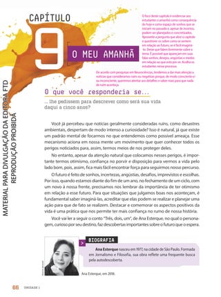 UNIDADE 1
9
CAPÍTULO
O MEU AMANHÃ
Você já percebeu que notícias geralmente consideradas ruins, como desastres
ambientais, despertam de modo intenso a curiosidade? Isso é natural, já que existe
um padrão mental de focarmos no que entendemos como possível ameaça. Esse
mecanismo aciona em nossa mente um movimento que quer conhecer todos os
perigos noticiados para, assim, termos meios de nos proteger deles.
No entanto, apesar da atenção natural que colocamos nesses perigos, é impor-
tante termos otimismo, confiança no porvir e disposição para vermos a vida pelo
lado bom, pois, assim, fica mais fácil encontrar força para seguirmos nosso percurso.
O futuro é feito de sonhos, incertezas, angústias, desafios, imprevistos e escolhas.
Por isso, quando estamos diante do fim de um ano, no fechamento de um ciclo, com
um novo à nossa frente, precisamos nos lembrar da importância de ter otimismo
em relação a esse futuro. Para que situações que julgamos boas nos aconteçam, é
fundamental saber imaginá-las, acreditar que elas podem se realizar e planejar uma
ação para que de fato se realizem. Destacar e comemorar os aspectos positivos da
vida é uma prática que nos permite ter mais confiança no rumo de nossa história.
Você vai ler a seguir o conto “Três, dois, um”, de Ana Esterque, no qual o persona-
gem, curioso por seu destino, faz descobertas importantes sobre o futuro que o espera.
O que você responderia se.
.
.
... lhe pedissem para descrever como será sua vida
daqui a cinco anos?
BIOGRAFIA
Ana Esterque nasceu em 1977, na cidade de São Paulo. Formada
em Jornalismo e Filosofia, sua obra reflete uma frequente busca
pela autodescoberta.
Ana Esterque, em 2018.
Acervo
pessoal
66
O foco deste capítulo é evidenciar aos
estudantes o amanhã como consequência
do hoje e como espaço de sonhos que se
iniciam no passado e, apesar de incertos,
podem ser planejados e concretizados.
Aproveite a pergunta que abre o capítulo
e questione-os sobre como se sentem
em relação ao futuro, se é fácil imaginá-
-lo. Deixe que falem livremente sobre o
tema. É possível que apareçam em suas
falas sonhos, desejos, angústias e medos
em relação ao que está por vir. Acolha os
estudantes nesse processo.
De acordo com pesquisas em Neurociências, tendemos a dar mais atenção a
notícias que consideramos ruins ou negativas porque, de modo consciente e/
ou inconsciente, queremos atentar aos detalhes e saber mais para que nada
de ruim aconteça.
PDF-PRO-6047-UN1-C9-66-71-LA-PNLD21.indd 66 20/02/20 13:09
 