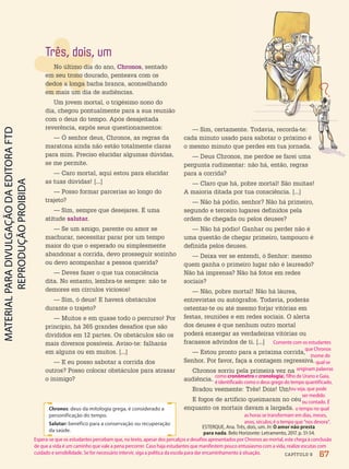 CAPÍTULO 9
ESTERQUE, Ana. Três, dois, um. In: O amor não presta
para nada. Belo Horizonte: Letramento, 2017. p. 51-54.
Chronos: deus da mitologia grega, é considerado a
personificação do tempo.
Salutar: benéfico para a conservação ou recuperação
da saúde.
Três, dois, um
No último dia do ano, Chronos, sentado
em seu trono dourado, penteava com os
dedos a longa barba branca, aconselhando
em mais um dia de audiências.
Um jovem mortal, o trigésimo nono do
dia, chegou pontualmente para a sua reunião
com o deus do tempo. Após desajeitada
reverência, expôs seus questionamentos:
— Ó senhor deus, Chronos, as regras da
maratona ainda não estão totalmente claras
para mim. Preciso elucidar algumas dúvidas,
se me permite.
— Caro mortal, aqui estou para elucidar
as tuas dúvidas! [...]
— Posso formar parcerias ao longo do
trajeto?
— Sim, sempre que desejares. É uma
atitude salutar.
— Se um amigo, parente ou amor se
machucar, necessitar parar por um tempo
maior do que o esperado ou simplesmente
abandonar a corrida, devo prosseguir sozinho
ou devo acompanhar a pessoa querida?
— Deves fazer o que tua consciência
dita. No entanto, lembra-te sempre: não te
demores em círculos viciosos!
— Sim, ó deus! E haverá obstáculos
durante o trajeto?
— Muitos e em quase todo o percurso! Por
princípio, há 365 grandes desafios que são
divididos em 12 partes. Os obstáculos são os
mais diversos possíveis. Aviso-te: falharás
em alguns ou em muitos. [...]
— E eu posso sabotar a corrida dos
outros? Posso colocar obstáculos para atrasar
o inimigo?
— Sim, certamente. Todavia, recorda-te:
cada minuto usado para sabotar o próximo é
o mesmo minuto que perdes em tua jornada.
— Deus Chronos, me perdoe se farei uma
pergunta rudimentar: não há, então, regras
para a corrida?
— Claro que há, pobre mortal! São muitas!
A maioria ditada por tua consciência. [...]
— Não há pódio, senhor? Não há primeiro,
segundo e terceiro lugares definidos pela
ordem de chegada ou pelos deuses?
— Não há pódio! Ganhar ou perder não é
uma questão de chegar primeiro, tampouco é
definida pelos deuses.
— Deixa ver se entendi, ó Senhor: mesmo
quem ganha o primeiro lugar não é laureado?
Não há imprensa? Não há fotos em redes
sociais?
— Não, pobre mortal! Não há láurea,
entrevistas ou autógrafos. Todavia, poderás
ostentar-te ou até mesmo forjar vitórias em
festas, reuniões e em redes sociais. O alerta
dos deuses é que nenhum outro mortal
poderá enxergar as verdadeiras vitórias ou
fracassos advindos de ti. [...]
— Estou pronto para a próxima corrida,
Senhor. Por favor, faça a contagem regressiva.
Chronos sorriu pela primeira vez na
audiência.
Bradou veemente: Três! Dois! Um!
E fogos de artifício queimaram no céu
enquanto os mortais davam a largada.
Filipe
Rocha
67
Espera-se que os estudantes percebam que, no texto, apesar dos percalços e desafios apresentados por Chronos ao mortal, este chega à conclusão
de que a vida é um caminho que vale a pena percorrer. Caso haja estudantes que manifestem pouco entusiasmo com a vida, realize escutas com
cuidado e sensibilidade. Se for necessário intervir, siga a política da escola para dar encaminhamento à situação.
Comente com os estudantes
que Chronos
(nome do
qual se
originam palavras
como cronômetro e cronologia), filho de Urano e Gaia,
é identificado como o deus grego do tempo quantificado,
ou seja, que pode
ser medido
ou contado. É
o tempo no qual
as horas se transformam em dias, meses,
anos, séculos; é o tempo que “nos devora”.
PDF-PRO-6047-UN1-C9-66-71-LA-PNLD21.indd 67 20/02/20 13:09
 