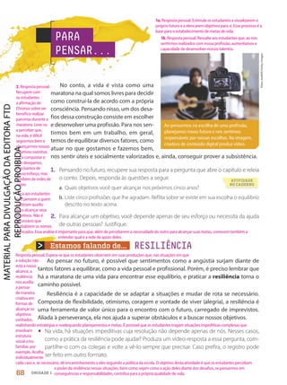 Estamos falando de...
Ao pensarmos na escolha de uma profissão,
planejamos nosso futuro e nos sentimos
responsáveis por nossas escolhas. Na imagem,
criadora de conteúdo digital produz vídeo.
Klaus
Vedfelt/Getty
Images
PARA
PENSAR...
RESILIÊNCIA
Ao pensar no futuro, é possível que sentimentos como a angústia surjam diante de
tantos fatores a equilibrar, como a vida pessoal e profissional. Porém, é preciso lembrar que
há a maratona de uma vida para encontrar esse equilíbrio, e praticar a resiliência torna o
caminho possível.
Resiliência é a capacidade de se adaptar a situações e mudar de rota se necessário.
Composta de flexibilidade, otimismo, coragem e vontade de viver (alegria), a resiliência é
uma ferramenta de valor único para o encontro com o futuro, carregado de imprevistos.
Aliada à perseverança, ela nos ajuda a superar obstáculos e a buscar nossos objetivos.
• Na vida, há situações impeditivas cuja resolução não depende apenas de nós. Nesses casos,
como a prática da resiliência pode ajudar? Produza um vídeo-resposta a essa pergunta, com-
partilhe-o com os colegas e volte a vê-lo sempre que precisar. Caso prefira, o registro pode
ser feito em outro formato.
ATIVIDADE
NO CADERNO
No conto, a vida é vista como uma
maratona na qual somos livres para decidir
como construí-la de acordo com a própria
consciência. Pensando nisso, um dos desa-
fios dessa construção consiste em escolher
e desenvolver uma profissão. Para nos sen-
tirmos bem em um trabalho, em geral,
temos de equilibrar diversos fatores, como
atuar no que gostamos e fazemos bem,
nos sentir úteis e socialmente valorizados e, ainda, conseguir prover a subsistência.
1. Pensando no futuro, recupere sua resposta para a pergunta que abre o capítulo e releia
o conto. Depois, responda às questões a seguir.
a. Quais objetivos você quer alcançar nos próximos cinco anos?
b. Liste cinco profissões que lhe agradam. Reflita sobre se existe em sua escolha o equilíbrio
descrito no texto acima.
2. Para alcançar um objetivo, você depende apenas de seu esforço ou necessita da ajuda
de outras pessoas? Justifique.
68 UNIDADE 1
1a. Resposta pessoal. Estimule os estudantes a visualizarem o
próprio futuro e a elencarem objetivos para si. Esse processo é a
base para o estabelecimento de metas de vida.
1b. Resposta pessoal. Ressalte aos estudantes que, ao nos
sentirmos realizados com nossa profissão, aumentamos a
capacidade de desenvolver nossos talentos.
Resposta pessoal. Espera-se que os estudantes observem em suas produções que, nas situações em que
a solução não
está a nosso
alcance, a
resiliência
nos auxilia
a pensar
de maneira
criativa em
formas de
alcançar os
objetivos
sonhados,
realinhando estratégias e readequando planejamentos e metas. É possível que os estudantes tragam situações impeditivas complexas que
envolvam
estrutura
social e/ou
familiar, por
exemplo. Acolha
individualmente
cada caso e, se necessário, dê encaminhamento a eles seguindo a política da escola. O objetivo desta atividade é que os estudantes percebam
o poder da resiliência nessas situações, bem como vejam como a ação deles diante dos desafios, se pensarmos em
consequências e responsabilidades, contribui para a própria qualidade de vida.
2. Resposta pessoal.
Recupere com
os estudantes
a afirmação de
Chronos sobre ser
benéfico realizar
parcerias durante a
maratona. Leve-os
a perceber que,
na vida, é difícil
seguirmos bem e
alcançarmos nossos
objetivos sozinhos.
Para conquistar o
que desejamos,
precisamos de
nosso esforço, mas
também de redes de
apoio.
Peça aos estudantes
que pensem a quem
pediriam auxílio
para alcançar seus
objetivos. Não é
necessário que
verbalizem os nomes
elencados. Essa análise é importante para que, além de perceberem a necessidade do outro para alcançar suas metas, comecem também a
entender qual é a rede de apoio deles.
PDF2-PRO-6047-UN1-C9-66-71-LA-PNLD21.indd 68 2/21/20 6:29 PM
 