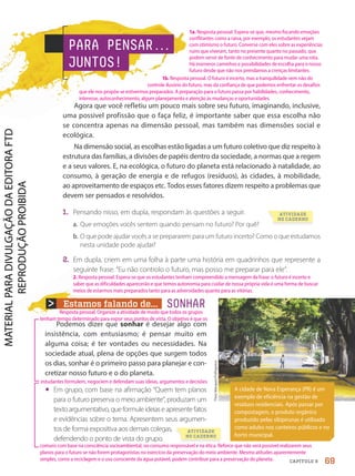 Theo
Marques/Folhapress
A cidade de Nova Esperança (PR) é um
exemplo de eficiência na gestão de
resíduos residenciais. Após passar por
compostagem, o produto orgânico
produzido pelas sibipirunas é utilizado
como adubo nos canteiros públicos e no
horto municipal.
PARA PENSAR.
.
.
JUNTOS!
Estamos falando de...
Podemos dizer que sonhar é desejar algo com
insistência, com entusiasmo; é pensar muito em
alguma coisa; é ter vontades ou necessidades. Na
sociedade atual, plena de opções que surgem todos
os dias, sonhar é o primeiro passo para planejar e con-
cretizar nosso futuro e o do planeta.
• Em grupo, com base na afirmação “Quem tem planos
para o futuro preserva o meio ambiente”, produzam um
textoargumentativo,queformuleideiaseapresentefatos
e evidências sobre o tema. Apresentem seus argumen-
tos de forma expositiva aos demais colegas,
defendendo o ponto de vista do grupo.
SONHAR
ATIVIDADE
NO CADERNO
ATIVIDADE
NO CADERNO
Agora que você refletiu um pouco mais sobre seu futuro, imaginando, inclusive,
uma possível profissão que o faça feliz, é importante saber que essa escolha não
se concentra apenas na dimensão pessoal, mas também nas dimensões social e
ecológica.
Na dimensão social, as escolhas estão ligadas a um futuro coletivo que diz respeito à
estrutura das famílias, a divisões de papéis dentro da sociedade, a normas que a regem
e a seus valores. E, na ecológica, o futuro do planeta está relacionado à natalidade, ao
consumo, à geração de energia e de refugos (resíduos), às cidades, à mobilidade,
ao aproveitamento de espaços etc. Todos esses fatores dizem respeito a problemas que
devem ser pensados e resolvidos.
1. Pensando nisso, em dupla, respondam às questões a seguir.
a. Que emoções vocês sentem quando pensam no futuro? Por quê?
b. O que pode ajudar vocês a se prepararem para um futuro incerto? Como o que estudamos
nesta unidade pode ajudar?
2. Em dupla, criem em uma folha à parte uma história em quadrinhos que represente a
seguinte frase: “Eu não controlo o futuro, mas posso me preparar para ele”.
69
CAPÍTULO 9
1a. Resposta pessoal. Espera-se que, mesmo focando emoções
conflitantes como a raiva, por exemplo, os estudantes vejam
com otimismo o futuro. Converse com eles sobre as experiências
ruins que viveram, tanto no presente quanto no passado, que
podem servir de fonte de conhecimento para mudar uma rota.
Há inúmeros caminhos e possibilidades de escolha para o nosso
futuro desde que não nos prendamos a crenças limitantes.
1b. Resposta pessoal. O futuro é incerto, mas a tranquilidade vem não do
controle ilusório do futuro, mas da confiança de que podemos enfrentar os desafios
que ele nos propõe se estivermos preparados. A preparação para o futuro passa por habilidades, conhecimento,
interesse, autoconhecimento, algum planejamento e atenção às mudanças e oportunidades.
2. Resposta pessoal. Espera-se que os estudantes tenham compreendido a mensagem da frase: o futuro é incerto e
saber que as dificuldades aparecerão e que temos autonomia para cuidar de nossa própria vida é uma forma de buscar
meios de estarmos mais preparados tanto para as adversidades quanto para as vitórias.
Resposta pessoal. Organize a atividade de modo que todos os grupos
tenham tempo determinado para expor seus pontos de vista. O objetivo é que os
comuns com base na consciência socioambiental, no consumo responsável e na ética. Reforce que não será possível realizarem seus
planos para o futuro se não forem protagonistas no exercício da preservação do meio ambiente. Mesmo atitudes aparentemente
simples, como a reciclagem e o uso consciente da água potável, podem contribuir para a preservação do planeta.
estudantes formulem, negociem e defendam suas ideias, argumentos e decisões
PDF-autor-PRO-6047-UN1-C9-66-71-LA-PNLD21.indd 69 2/27/20 11:33 AM
 