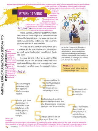 MATERIAIS
Folhas de papel sulfite; lápis ou
caneta; envelope; cola.
Peshkova/Shutterstock.com
VIVENCIANDO
Ao sonhar, é importante olhar para o
futuro sem medo, reconhecendo as
próprias forças, abrindo espaço para
que interesses e motivações ganhem
incentivo e projeção, e lembrando que é
possível rever as estratégias no caminho
para alcançar seus objetivos.
1
2
3
4
5
6
7
Leia suas anotações
das aulas e reveja
todo o percurso
que fizemos neste
capítulo.
Relembre quais foram
seus objetivos em
cada dimensão que
trabalhamos nesta
unidade: pessoal,
social (familiar) e
ecológica.
Escreva-os em folhas de
papel sulfite, coloque-as
em um envelope
identificado com seu
nome e depois lacre-o.
Estabeleça quando abrirá seu
envelope. Lembre-se de escolher
uma data coincidente com o início
da terceira série do Ensino Médio.
Guarde seu envelope em um
lugar seguro de sua casa.
Na data prevista, abra
seu envelope e leia
suas anotações.
Reveja e reafirme seus
planos iniciais ou,
então, reformule-os
partindo de seus
novos aprendizados.
Proposta
Neste capítulo, vimos que os sonhos podem
ser tomados como objetivos a concretizar no
futuro. Muitas realizações humanas partiram de
sonhos, e, sem eles, certamente não existiriam
grandes mudanças na sociedade.
Você se permite sonhar? Tem planos para
a realização de seus sonhos nas dimensões
pessoal, social (ou familiar) e ecológica? Quais
são eles?
Escreva-os em folhas de papel sulfite;
quando iniciar seus estudos na terceira série
do Ensino Médio, abra esse envelope, leia suas
anotações e analise o que foi possível realizar.
Ação!
70 UNIDADE 1
Algumas sugestões de respostas: Na dimensão pessoal, ser arquiteto; na dimensão social, ajudar as pessoas sempre que posso (no caso de dimensão
familiar, por exemplo, ter filhos após os 30 anos de idade); na dimensão
ecológica, reciclar recipientes plásticos. Lembre-se de estimular a
ousadia dos
estudantes,
apresentando
objetivos que
possam impactar
positivamente tanto a vida
deles quanto o mundo.
Esta atividade será realizada
individualmente. A ideia é que os estudantes voltem a ler
o que escreveram no início do Ensino Médio e possam
reafirmar os planos iniciais ou reformulá-los
partindo de seus novos aprendizados.
Esta atividade
pode ser
desafiadora para
os estudantes.
Tranquilize-os,
lembrando-os de
que é um exercício
para organizarem
a própria vida.
Minimize as
cobranças deles
e apresente-lhes
dados de realidade
e referências ao
que aconteceu na
sua juventude.
Mostre a eles
que sempre
podemos rever o que priorizamos na vida de cada um. Os imprevistos que surgem também podem nos fazer mudar rumo, e isso não significa
falhar, mas adaptar-se, de acordo com o conceito de resiliência trabalhado neste capítulo. Também é importante lembrar os estudantes de que
ser resiliente é ir em busca de alcançar os objetivos enxergando novas maneiras de agir diante das dificuldades.
PDF2-PRO-6047-UN1-C9-66-71-LA-PNLD21.indd 70 2/21/20 6:29 PM
 