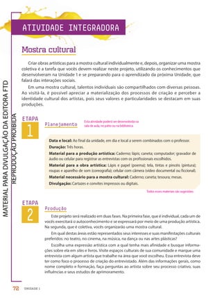 UNIDADE 1
Criar obras artísticas para a mostra cultural individualmente e, depois, organizar uma mostra
coletiva é a tarefa que vocês devem realizar neste projeto, utilizando os conhecimentos que
desenvolveram na Unidade 1 e se preparando para o aprendizado da próxima Unidade, que
falará das interações sociais.
Em uma mostra cultural, talentos individuais são compartilhados com diversas pessoas.
Ao visitá-la, é possível apreciar a materialização dos processos de criação e perceber a
identidade cultural dos artistas, pois seus valores e particularidades se destacam em suas
produções.
Planejamento
1
ETAPA Esta atividade poderá ser desenvolvida na
sala de aula, no pátio ou na biblioteca.
Data e local: Ao final da unidade, em dia e local a serem combinados com o professor.
Duração: Três horas.
Material para a produção artística: Caderno; lápis; caneta; computador; gravador de
áudio ou celular para registrar as entrevistas com os profissionais escolhidos.
Material para a obra artística: Lápis e papel (poema); tela, tintas e pincéis (pintura);
roupas e aparelho de som (coreografia); celular com câmera (vídeo documental ou ficcional).
Material necessário para a mostra cultural: Caderno; caneta; tesoura; mesas.
Divulgação: Cartazes e convites impressos ou digitais.
2
ETAPA
Produção
Este projeto será realizado em duas fases. Na primeira fase, que é individual, cada um de
vocês exercitará o autoconhecimento e se expressará por meio de uma produção artística.
Na segunda, que é coletiva, vocês organizarão uma mostra cultural.
Em qual destas áreas estão representados seus interesses e suas manifestações culturais
preferidos: no teatro, no cinema, na música, na dança ou nas artes plásticas?
Escolha uma expressão artística com a qual tenha mais afinidade e busque informa-
ções sobre ela em sites e livros. Visite espaços culturais de sua comunidade e marque uma
entrevista com algum artista que trabalhe na área que você escolheu. Essa entrevista deve
ter como foco o processo de criação do entrevistado. Além das informações gerais, como
nome completo e formação, faça perguntas ao artista sobre seu processo criativo, suas
influências e seus estudos de aprimoramento.
ATIVIDADE INTEGRADORA
Todos esses materiais são sugestões.
Mostra cultural
72
PDF-PRO-6047-TRANSI-072-073-LA-PNLD21.indd 72 2/27/20 2:14 PM
 