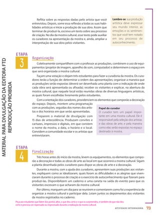ATIVIDADE INTEGRADORA
Reflita sobre as respostas dadas pelo artista que você
entrevistou. Depois, some essa reflexão a todas as suas habi-
lidades artísticas e inicie a produção de sua obra. Assim que
terminar de produzi-la, escreva um texto sobre seu processo
de criação. No dia da mostra cultural, esse texto pode auxiliar
os curadores na apresentação da mostra e, ainda, ampliar a
interpretação de sua obra pelos visitantes.
3
ETAPA
Organização
Coletivamente compartilhem com o professor as produções, combinem o uso de equi-
pamentos (projetor de imagem, aparelho de som, computador) e determinem o espaço em
que será organizada a mostra cultural.
Façam uma votação e elejam três estudantes para fazer a curadoria da mostra. Os cura-
dores terão a função de: determinar a ordem das apresentações; organizar a maneira que
as produções serão expostas (deverá ser desenhada uma planta com a indicação de onde
cada obra será apresentada ou afixada); receber os visitantes e explicar, na abertura da
mostra cultural, que naquele local estão reunidas obras de diversas linguagens artísticas,
as quais foram escolhidas livremente pelos estudantes.
Com a orientação dos curadores, providenciem os elementos que comporão a decoração
do espaço. Depois, montem uma programação
com as produções, seguidas dos nomes dos artis-
tas e dos horários em que serão apresentadas.
Preparem o material de divulgação com
15 dias de antecedência. Produzam convites e
cartazes, impressos e digitais, em que constem
o nome da mostra, a data, o horário e o local.
Convidem a comunidade escolar e os artistas que
entrevistaram.
Papel do curador
O curador tem um papel impor-
tante em uma mostra cultural. Ele é
responsável pela seleção dos artistas
e das obras de arte, e pela maneira
como elas serão expostas no espaço
destinado à mostra.
4
ETAPA
Finalização
Três horas antes do início da mostra, levem os equipamentos, os elementos que compo-
rão a decoração e todas as obras de arte ao local em que ocorrerá a mostra cultural. Sigam
a planta desenhada pelos curadores para dispor as obras de arte e a decoração.
Durante a mostra, com a ajuda dos curadores, apresentem suas produções aos visitan-
tes, expliquem como as idealizaram, quais foram as dificuldades e as alegrias que viven-
ciaram durante o processo de criação e o exercício de autoconhecimento que fizeram para
produzi-las. Disponibilizem um caderno e uma caneta na saída do evento para que os
visitantes escrevam o que acharam da mostra cultural.
Por último, marquem um dia para se reunirem e comentarem como foi a experiência de
organizar a mostra cultural e participar dela. Leiam juntos os depoimentos dos visitantes
da mostra registrados no caderno.
Peça aos estudantes que falem dos pontos altos, o que deu certo e o que os surpreendeu, e também do que não deu
certo e precisou ser repensado ou improvisado durante a realização da mostra cultural.
Lembre-se: sua produção
artística deve expressar
seu mundo interior, as
emoções e os sentimen-
tos que você tem notado
em seu processo de
autoconhecimento.
73
PDF-PRO-6047-TRANSI-072-073-LA-PNLD21.indd 73 21/02/20 17:20
 