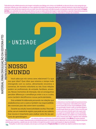 UNIDADE
Tracey Whitefoot/Alamy/Fotoarena
NOSSO
MUNDO
Você sabia que nós somos seres relacionais? E o que
isso quer dizer? Quer dizer que estamos o tempo todo
interagindo com os outros, alimentando encontros e
conversas, de maneira voluntária ou não. Essas relações
podem ser profissionais, de amizade, familiares, amoro-
sas. Nesses momentos de interação, não só conseguimos
perceber diferenças e semelhanças entre o eu e o outro,
como também identificamos nossas particularidades.
Esta unidade foi elaborada pensando nas relações que
estabelecemos com o outro e também nas responsabilida-
des essenciais para elas serem bem-sucedidas.
Durante seu estudo, haverá atividades escritas. Para reali-
zá-las,useummaterialderegistro,quepodeserseucaderno.
Esse recurso é importante para analisar como foi seu per-
curso de aprendizagem.
2
74
Toda abertura de unidade apresenta uma imagem motivadora que dialoga com o tema a ser trabalhado no decorrer do ano e cinco perguntas que
antecipam reflexões que serão realizadas nos nove capítulos da unidade. Essas perguntas objetivam a reflexão individual e não há expectativa de res-
posta, bem como não há uma resposta certa ou errada. Caso ache interessante, esta abertura pode corresponder ao primeiro dia de aula de Projeto
de Vida e ser conduzida como uma discussão coletiva, em que se realize a leitura da imagem e sejam abordadas as questões disparadoras propostas.
Essa dinâmica deve ser um momento para a integração da turma e a verbalização de angústias, expectativas e desejos dos estudantes.
A adolescência é uma fase repleta de questionamentos,
incertezas e inseguranças. Cada adolescente reage de
maneira particular às novas responsabilidades que lhe
são apresentadas. Existem, ainda, as questões ligadas à
autoafirmação diante dos outros. É nesse momento que
os jovens procuram entender quem são e quais serão
seus papéis na sociedade. Ajude-os nessa caminhada,
propondo reflexões que ampliem seus conhecimentos
sobre si mesmos para, depois, seguirem mais confiantes
nas vivências coletivas e profissionais. Na abertura da unidade, a obra Mirror, do artista espanhol
Jaume Plensa (1955-), é a imagem disparadora para os estudantes pensarem na maneira como se relacionam uns com os outros. Algumas perguntas
poderão gerar angústias, e aqueles que são mais tímidos e introspectivos podem resistir à participação em algumas atividades.
Tranquilize-os sobre essas sensações, uma vez que a construção de um Projeto de Vida tem também por objetivo auxiliá-los nesse trajeto.
PDF-autor-PRO-6047-UN2-C1-074-081-LA-PNLD21.indd 74 2/26/20 1:24 PM
 