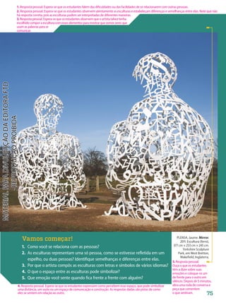 PLENSA, Jaume. Mirror.
2011. Escultura (ferro),
377 cm × 253 cm × 245 cm.
Yorkshire Sculpture
Park, em West Bretton,
Wakefield, Inglaterra.
Vamos começar!
1. Como você se relaciona com as pessoas?
2. As esculturas representam uma só pessoa, como se estivesse refletida em um
espelho, ou duas pessoas? Identifique semelhanças e diferenças entre elas.
3. Por que o artista compôs as esculturas com letras e símbolos de vários idiomas?
4. O que o espaço entre as esculturas pode simbolizar?
5. Que emoção você sente quando fica frente a frente com alguém?
75
1. Resposta pessoal. Espera-se que os estudantes falem das dificuldades ou das facilidades de se relacionarem com outras pessoas.
2. Resposta pessoal. Espera-se que os estudantes observem atentamente as esculturas e estabeleçam diferenças e semelhanças entre elas. Note que não
há resposta correta, pois as esculturas podem ser interpretadas de diferentes maneiras.
3.Resposta pessoal. Espera-se que os estudantes observem que o artista talvez tenha
escolhido compor a escultura com esses elementos para mostrar que somos seres que
usam as palavras para se
comunicar.
5. Resposta pessoal.
Ouça o que os estudantes
têm a dizer sobre suas
emoções e coloque-os um
de frente para o outro em
silêncio. Depois de 5 minutos,
abra uma roda de conversa e
peça que comentem
o que sentiram.
4. Resposta pessoal. Espera-se que os estudantes expressem como percebem esse espaço, que pode simbolizar
uma distância, um vazio ou um espaço de comunicação e construção. As respostas dadas são pistas de como
eles se sentem em relação ao outro.
PDF-autor-PRO-6047-UN2-C1-074-081-LA-PNLD21.indd 75 2/26/20 1:25 PM
 