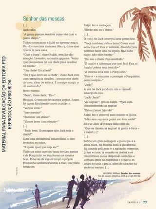 Senhor das moscas
[…]
Jack falou.
“A gente precisa resolver como vão tirar a
gente daqui.”
Todos começaram a falar ao mesmo tempo.
Um dos meninos menores, Henry, disse que
queria ir para casa.
“Cale a boca”, disse Ralph, sem lhe dar
atenção. Levantou a concha gigante. “Acho
que precisamos de um chefe para resolver
as coisas.”
“Um chefe! Um chefe!”
“Eu é que devo ser o chefe”, disse Jack com
uma arrogância simples, “porque sou chefe
do coro, além de solista. E consigo atingir o
dó sustenido.”
Novo vozerio.
“Bem”, disse Jack. “Eu–”
Hesitou. O menino de cabelos pretos, Roger,
foi quem finalmente tomou a palavra.
“Vamos votar.”
“Isso mesmo!”
“Escolher um chefe!”
“Vamos fazer uma eleição–”
[…]
“Tudo bem. Quem quer que Jack seja o
chefe?”
Com uma obediência melancólica, o coro
levantou as mãos.
“E quem quer que seja eu?”
Todas as mãos que não eram do coro, menos
a de Porquinho, se levantaram na mesma
hora. E depois de algum tempo o próprio
Porquinho também levantou a mão, um pouco
hesitante.
Ralph fez a contagem.
“Então sou eu o chefe.”
[…]
O rosto de Jack emergiu bem perto dele.
“Você também, cala a boca! Quem você
acha que é? Fica aí sentado, dizendo pras
pessoas fazer isso ou aquilo. Não sabe
caçar, não sabe cantar–”
“Eu sou o chefe. Fui escolhido.”
“E qual é a diferença que isso faz? Fica aí
dando ordens sem sentido–”
“A concha está com o Porquinho.”
“Pois é – e continua a proteger o Porquinho,
como sempre–”
“Jack!”
A voz de Jack produziu um arremedo
amargo da sua.
“Jack! Jack!”
“As regras!”, gritou Ralph. “Você está
desobedecendo as regras!”
“Estou pouco ligando!”
Ralph fez o possível para manter a calma.
“Mas sem regras a gente não tem nada!”
Só que Jack já gritava mais com ele.
“Que se danem as regras! A gente é forte –
e caça! [...]”
[…]
Soltou um grito selvagem e pulou para a
areia clara. Na mesma hora a plataforma
foi tomada pelo som e a agitação, correrias,
gritos e risos. A reunião se desfez e se
transformou numa dispersão aleatória e
verbosa entre os coqueiros e o mar e ao
longo de toda a praia, além do alcance da
visão no escuro. […]
GOLDING, William. Senhor das moscas.
Rio de Janeiro: Objetiva, 2014. p. 23-24; 101-102.
Filipe
Rocha
77
CAPÍTULO 1
PDF2-PRO-6047-UN2-C1-074-081-LA-PNLD21.indd 77 21/02/20 18:48
 