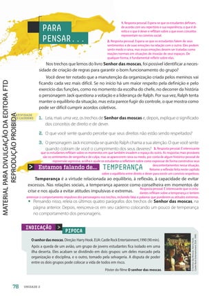 Estamos falando de... TEMPERANÇA
ATIVIDADE
NO CADERNO
Nos trechos que lemos do livro Senhor das moscas, foi possível identificar a neces-
sidade de criação de regras para garantir o bom funcionamento do grupo?
Você deve ter notado que a manutenção da organização criada pelos meninos vai
ficando cada vez mais difícil. Se no início há um maior respeito pela definição e pelo
exercício das funções, como no momento da escolha do chefe, no decorrer da história
o personagem Jack questiona a votação e a liderança de Ralph. Por sua vez, Ralph tenta
manter o equilíbrio da situação, mas esta parece fugir do controle, o que mostra como
pode ser difícil cumprir acordos coletivos.
1. Leia, mais uma vez, os trechos de Senhor das moscas e, depois, explique o significado
dos conceitos de direito e de dever.
2. O que você sente quando percebe que seus direitos não estão sendo respeitados?
3. O personagem Jack incomoda-se quando Ralph chama a sua atenção. O que você sente
quando cobram de você o cumprimento dos seus deveres?
PIPOCA
Osenhordasmoscas.Direção:HarryHook.EUA:CastleRockEntertainment,1990(90min).
Após a queda de um avião, um grupo de jovens estudantes fica isolado em uma
ilha deserta. Eles acabam se dividindo em dois grupos: um deles marcado pela
organização e disciplina, e o outro, tomado pela selvageria. A disputa de poder
entre os dois grupos pode colocar a vida de todos em risco.
O
Senhor
das
Moscas.
Harry
Hook.
Castle
Rock
Entertainment.
EUA.
1990

INDICAÇÃO
PARA
PENSAR...
Pôster do filme O senhor das moscas.
Temperança é a virtude relacionada ao equilíbrio, à reflexão, à capacidade de evitar
excessos. Nas relações sociais, a temperança aparece como conselheira em momentos de
crise e nos ajuda a evitar atitudes impulsivas e extremas.
• Pensando nisso, releia os últimos quatro parágrafos dos trechos de Senhor das moscas, na
página anterior. Depois, reescreva-os em seu caderno colocando um pouco de temperança
no comportamento dos personagens.
78 UNIDADE 2
1. Resposta pessoal. Espera-se que os estudantes definam,
de acordo com seu repertório e sua experiência, o que é di-
reito e o que é dever e reflitam sobre o que esses conceitos
representam no convívio social.
2. Resposta pessoal. Espera-se que os estudantes falem de seus
sentimentos e de suas emoções na relação com o outro. Eles podem
sentir medo e raiva, mas essas emoções devem ser tratadas como
reações normais em situações de invasão de seus espaços. De
qualquer forma, é fundamental refletir sobre elas.
Resposta pessoal. É interessante que os estu-
dantes reflitam sobre a temperança e tentem
amenizar o comportamento impulsivo dos personagens nos trechos, incluindo falas e palavras que ponderem as atitudes extremas.
3. Resposta pessoal. É interessante
que os estudantes reflitam sobre os momentos em que também invadem o espaço do outro. As respostas mais prováveis
são os sentimentos de vergonha e de culpa, mas se aparecerem raiva ou medo, por conta de algum histórico pessoal de
repreensão agressiva, acolha e ajude os estudantes a refletirem sobre como expressar de forma construtiva seus
descontentamentos nessa situação.
Retome a reflexão feita neste capítulo
sobre o equilíbrio entre direito e dever para existir um convívio respeitoso.
PDF-PRO-6047-UN2-C1-074-081-LA-PNLD21.indd 78 2/20/20 6:00 PM
 