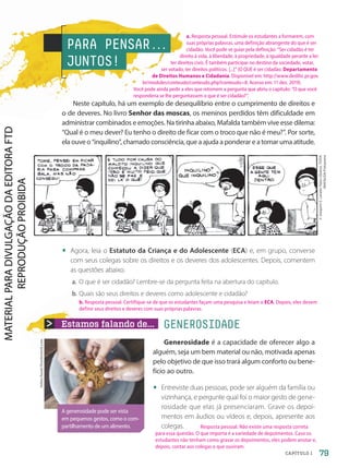 Estamos falando de... GENEROSIDADE
Generosidade é a capacidade de oferecer algo a
alguém, seja um bem material ou não, motivada apenas
pelo objetivo de que isso trará algum conforto ou bene-
fício ao outro.
• Entreviste duas pessoas, pode ser alguém da família ou
vizinhança, e pergunte qual foi o maior gesto de gene-
rosidade que elas já presenciaram. Grave os depoi-
mentos em áudios ou vídeos e, depois, apresente aos
colegas.
©
Joaquim
S.
Lavado
Tejón
(Quino),
TODA
MAFALDA/Fotoarena
PARA PENSAR.
.
.
JUNTOS!
Neste capítulo, há um exemplo de desequilíbrio entre o cumprimento de direitos e
o de deveres. No livro Senhor das moscas, os meninos perdidos têm dificuldade em
administrar combinados e emoções. Na tirinha abaixo, Mafalda também vive esse dilema:
“Qual é o meu dever? Eu tenho o direito de ficar com o troco que não é meu?”. Por sorte,
ela ouve o “inquilino”, chamado consciência, que a ajuda a ponderar e a tomar uma atitude.
• Agora, leia o Estatuto da Criança e do Adolescente (ECA) e, em grupo, converse
com seus colegas sobre os direitos e os deveres dos adolescentes. Depois, comentem
as questões abaixo.
a. O que é ser cidadão? Lembre-se da pergunta feita na abertura do capítulo.
b. Quais são seus direitos e deveres como adolescente e cidadão?
A generosidade pode ser vista
em pequenos gestos, como o com-
partilhamento de um alimento.
79
CAPÍTULO 1
Hafiez
Razali/Shutterstock.com
b. Resposta pessoal. Certifique-se de que os estudantes façam uma pesquisa e leiam o ECA. Depois, eles devem
definir seus direitos e deveres com suas próprias palavras.
Resposta pessoal. Não existe uma resposta correta
para essa questão. O que importa é a variedade de depoimentos. Caso os
estudantes não tenham como gravar os depoimentos, eles podem anotar e,
depois, contar aos colegas o que ouviram.
a. Resposta pessoal. Estimule os estudantes a formarem, com
suas próprias palavras, uma definição abrangente do que é ser
cidadão. Você pode se guiar pela definição: “Ser cidadão é ter
direito à vida, à liberdade, à propriedade, à igualdade perante a lei:
ter direitos civis. É também participar no destino da sociedade, votar,
ser votado, ter direitos políticos. [...]” (O QUE é ser cidadão. Departamento
de Direitos Humanos e Cidadania. Disponível em: http://www.dedihc.pr.gov.
br/modules/conteudo/conteudo.php?conteudo=8. Acesso em: 11 dez. 2019).
Você pode ainda pedir a eles que retomem a pergunta que abriu o capítulo: “O que você
responderia se lhe perguntassem o que é ser cidadão?”.
PDF2-PRO-6047-UN2-C1-074-081-LA-PNLD21.indd 79 21/02/20 18:48
 