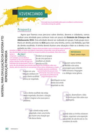 VIVENCIANDO
Proposta
Agora que fizemos esse percurso sobre direitos, deveres e cidadania, vamos
realizar uma atividade para conhecer mais um pouco do Estatuto da Criança e do
Adolescente (ECA). Esta atividade deverá ser realizada em grupo. Cada grupo esco-
lherá um direito previsto no ECA para criar uma tirinha, como a da Mafalda, que fale
do direito escolhido. A tirinha deverá ilustrar uma situação e falar se o direito é res-
peitado ou não.
Ação!
MATERIAIS
Papel, caneta e lápis.
2
Pesquisem outras tirinhas
da Mafalda e de outros
personagens para entender
como funciona a linguagem
e os diálogos nesse gênero.
7
Caso o direito esteja sendo
respeitado, criem uma tirinha
que ilustre uma situação que
fale desse direito.
3
Pensem em uma
situação cotidiana em
que o direito escolhido
precisa ser respeitado.
4
Identifiquem se esse
direito está sendo
respeitado ou não.
8
Quando todas as tirinhas estiveram
prontas, organizem uma exposição
nas paredes da sala de aula ou nos
corredores da escola.
1
Dividam-se em grupos
de até cinco pessoas e
escolham um direito
previsto no ECA.
5
Caso o direito escolhido não esteja
sendo respeitado, discutam a situação
e tentem imaginar uma causa para o
problema. 6
Depois, desenvolvam a ideia
da tirinha para falar sobre esse
desrespeito.
80 UNIDADE 2
O objetivo desta atividade é que os estudantes sejam capazes de
encontrar, no ECA, um direito que julguem importante e de perceber como ele faz parte do
dia a dia deles (por exemplo, o direito ao transporte público de qualidade). Além disso, devem
opinar e
comprovar,
com exemplos, se esse direito é
respeitado ou não e, principalmente,
propor soluções e linhas de ação caso
entendam que há desrespeito. Trata-se,
assim, de uma atividade que estimula a percepção dos estudantes sobre seus
direitos, além de colocá-los em uma posição crítica e ativa, voltada para a criação
de soluções possíveis a problemas
que eventualmente possam estar
enfrentando. Caso ache necessário,
peça ajuda aos professores de
Língua Portuguesa e Arte.
Esta seção traz uma atividade prática para consolidar os conhecimentos
construídos ao longo do capítulo.
PDF2-PRO-6047-UN2-C1-074-081-LA-PNLD21.indd 80 21/02/20 18:48
 