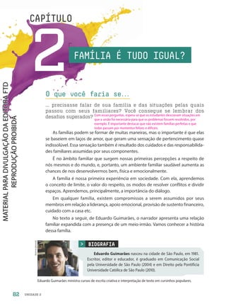 UNIDADE 2
2
CAPÍTULO
As famílias podem se formar de muitas maneiras, mas o importante é que elas
se baseiem em laços de amor, que geram uma sensação de pertencimento quase
indissolúvel. Essa sensação também é resultado dos cuidados e das responsabilida-
des familiares assumidas por seus componentes.
É no âmbito familiar que surgem nossas primeiras percepções a respeito de
nós mesmos e do mundo, e, portanto, um ambiente familiar saudável aumenta as
chances de nos desenvolvermos bem, física e emocionalmente.
A família é nossa primeira experiência em sociedade. Com ela, aprendemos
o conceito de limite, o valor do respeito, os modos de resolver conflitos e dividir
espaços. Aprendemos, principalmente, a importância do diálogo.
Em qualquer família, existem compromissos a serem assumidos por seus
membros em relação a liderança, apoio emocional, provisão de sustento financeiro,
cuidado com a casa etc.
No texto a seguir, de Eduardo Guimarães, o narrador apresenta uma relação
familiar expandida com a presença de um meio-irmão. Vamos conhecer a história
dessa família.
O que você faria se.
.
.
... precisasse falar de sua família e das situações pelas quais
passou com seus familiares? Você consegue se lembrar dos
desafios superados?
BIOGRAFIA
Eduardo Guimarães nasceu na cidade de São Paulo, em 1981.
Escritor, editor e educador, é graduado em Comunicação Social
pela Universidade de São Paulo (2004) e em Direito pela Pontifícia
Universidade Católica de São Paulo (2010).
Acervo
pessoal
Eduardo Guimarães ministra cursos de escrita criativa e interpretação de texto em cursinhos populares.
FAMÍLIA É TUDO IGUAL?
82
Com essas perguntas, espera-se que os estudantes descrevam situações em
que a união foi necessária para que os problemas fossem resolvidos, por
exemplo. É importante destacar que não existem famílias perfeitas e que
todas passam por momentos felizes e difíceis.
PDF-autor-PRO-6047-UN2-C2-082-089-LA-PNLD21.indd 82 26/02/20 17:55
 