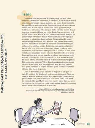 Filipe
Rocha
Filipe
Rocha
Te amo
A casa de Juno é silenciosa. A sala pequena, um sofá, duas
cadeiras. Ele trabalha escrevendo, é advogado, e vez ou outra recebe
uma visita, às vezes a vizinha que pede um pouco de sal ou azeite,
às vezes Murilo, seu meio-irmão. Juno acha engraçada essa palavra,
meio-irmão. A casa em que morava com a mãe quando criança
também era silenciosa, até a chegada do tio Haroldo, marido de sua
mãe, que trouxe um filho e um violão. Então ficaram morando os 4
juntos, Juno, a mãe, Murilo, e o tio. Haroldo era músico, e depois de
algum tempo na casa da mãe de Juno, tocava em tanto lugar que
era como se não tivesse lugar nenhum. Sempre viajando, sempre
se despedindo de alguém. Não demorou para que se separassem.
Haroldo levou Murilo e deixou um banco de madeira em forma de
elefante, que hoje fica na sala da casa de Juno. Juno gosta desse
banco, e faz pouco tempo que descobriu que ao virá-lo, na base
onde está o pé do elefante, estão grafadas as palavras te amo, como
se talhadas com algum tipo de cortador. Juno não sabe para quem
foram escritas, e de vez em quando, ao olhar o banco, pensa no tio
Haroldo, o que estaria fazendo àquela hora?, e se lembra de que o
tio nunca o havia ensinado violão. E de que ele nunca havia pedido.
Não assim, com palavras. Talvez Juno tenha passado muito tempo
cercado de mulheres, e se habituado mal, sem perceber que são
elas quem sabem ler os corpos. São elas quem sabem adivinhar no
silêncio. Mas chega de pensar.
Juno se movimenta, paga o boleto do aluguel, dá um gole no
café. Os cafés no dia do aluguel, cada vez mais amargos. Anda na
calçada, só anda, e pensa em Murilo, o meio-irmão. Passam longos
períodos sem falar, mas quando não sabe o que fazer, Juno gosta
de escutá-lo. Não que Murilo soubesse sempre o que dizer. Às vezes
Juno sequer lhe contava que tinha uma questão. Mas encontrar esse
meio-irmão trazia uma espécie de abertura.
GUIMARÃES, Eduardo. Te amo. Evocanções, 13 dez. 2019. Blog.
Disponível em: http://eduardoguimaraesescritor.blogspot.com/2019/12/te-amo.html.
Acesso em: 17 dez. 2019.
83
CAPÍTULO 2
PDF-PRO-6047-UN2-C2-082-089-LA-PNLD21.indd 83 2/20/20 6:30 PM
 