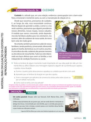 Estamos falando de... CUIDADO
Cuidado é a atitude que, em uma relação, evidencia a preocupação com o bem-estar
físico, emocional e mental do outro, ou com a manutenção da relação em si.
Desde que nascemos, precisamos de cuidados.
E, ao longo da vida, essa necessidade continua.
Mesmo depois de aprender a andar, a comer e a nos
vestir sozinhos, precisamos que alguém providencie
nossos alimentos, nossas roupas, nossos calçados.
À medida que vamos crescendo, ainda depende-
mos dos familiares adultos para nos orientarem, nos
ouvirem, além de cuidarem de nossa saúde, de nosso
bem-estar de modo geral.
Noentanto,tambémprecisamoscuidardenossos
familiares, tendo paciência, conversando, oferecendo
ajuda em tarefas domésticas ou em outros assuntos.
A certa altura da vida, cuidamos das pessoas menores
ou dos idosos de nossa família. Tudo isso está relacio-
nado aos laços afetivos que unem as famílias, e isso
independe de condição financeira ou social.
• Tente se lembrar de algum momento muito importante em sua vida; pode ter sido um mo-
mento feliz ou difícil. Elabore uma mensagem especial a alguém de sua família que o apoiou
e ajudou nessa situação.
a. Escreva o quanto gosta dessa pessoa e agradeça os cuidados que ela tem com você.
b. Aproveite para se lembrar da situação em que ela o ajudou.
c. Envie a mensagem por aplicativo de conversa do celular, pelas redes sociais ou
por um bilhete manuscrito.
d. Como você se sentiu com essa atitude?
PIPOCA
Um sonho possível. Direção: John Lee Hancock. EUA: Warner Bros, 2010
(129 min).
O filme trata da história de um jovem que, sem ter onde dormir e tentando se
abrigar da chuva, é encontrado por uma família, que o convida para passar a
noite em sua casa. Com o tempo, o jovem passa a ser membro dessa família,
o que muda sua vida para sempre.

INDICAÇÃO
Capa do DVD do filme que conta uma história inspirada em um caso real.
Um
sonho
possível.
John
Lee
Hancock.
WARNER
BROS.
EUA.
2010.
pixelheadphoto
digitalskillet/Shutterstock.com
ATIVIDADE
NO CADERNO
Além do conforto emocional, uma
boa conversa é uma demonstração
de cuidado e afeto.
85
CAPÍTULO 2
O objetivo é falar de gratidão e reconhecimento pelo cuidado recebido. Nem sempre nos lembramos de agradecer às pessoas que
nos ajudam no dia a dia, especialmente aquelas que vivem conosco. Se os estudantes demonstrarem timidez, ajude-os a trabalhar
esse sentimento e a entender que o reconhecimento e a expressão de afeto são atitudes que fazem bem.
PDF-autor-PRO-6047-UN2-C2-082-089-LA-PNLD21.indd 85 2/27/20 11:42 AM
 