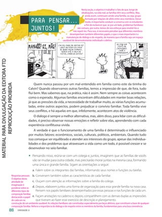 PARA PENSAR.
.
.
JUNTOS!
Calvin
Hobbes,
Bill
Watterson
©
1993
Watterson
/
Dist.
by
Universal
Uclick
Quem nunca passou por um mal-entendido em família como este da tirinha do
Calvin? Quando observamos outras famílias, temos a impressão de que, de fora, tudo
flui bem. Mas sabemos que, na prática, não é assim. Nem sempre as coisas acontecem
como o esperado. Algumas famílias encontram dificuldades em manter boas relações,
já que as pressões da vida, a necessidade de trabalhar muito, as várias funções acumu-
ladas, entre outros aspectos, podem prejudicar o convívio familiar. Toda família vive
seus conflitos, e há aquelas em que, infelizmente, acontecem atos de violência.
O diálogo é sempre a melhor alternativa, mas, além disso, para lidar com as dificul-
dades, é preciso observar nossas emoções e refletir sobre elas, aprendendo com cada
experiência conflituosa vivida.
A verdade é que o funcionamento de uma família é determinado e influenciado
por muitos fatores: econômicos, sociais, culturais, políticos, ambientais. Quando tudo
isso consegue ser equilibrado e atender aos interesses do grupo, apesar das individua-
lidades e dos problemas que atravessam a vida como um todo, é possível crescer e se
desenvolver no seio familiar.
• Pensando nisso, reúna-se com um colega e, juntos, imaginem que as famílias de vocês
vão se mudar para outra cidade, mas precisarão morar juntas na mesma casa, formando
uma única e grande família. Sigam as orientações a seguir:
a. Falem sobre os integrantes das famílias, informando seus nomes e funções ou tarefas.
b. Conversem também sobre as características de cada familiar.
c. Ouçam com atenção as informações sobre a família do colega.
d. Depois, elaborem juntos uma forma de organização para essa grande família na nova casa.
Pensem nos papéis familiares desempenhados por essas pessoas e nas funções de cada um.
e. Façam anotações no caderno e, depois, compartilhem com as demais duplas as impressões
que tiveram ao fazer esse exercício de descrição e planejamento.
86 UNIDADE 2
Nesta seção, o objetivo é trabalhar o fato de que, longe de
idealizações, na vida real, as famílias têm seus conflitos. Mas,
ainda assim, continuam sendo uma família, ou seja, grupo
formado por relações de afeto entre seus membros. Desse
modo, é importante conduzir a conversa com os estudantes
a fim de esclarecer que, se por um lado, problemas familiares
são comuns, por outro, temos de nos esforçar para resolvê-los e
não repeti-los. Para isso, é necessário perceber que diferentes membros
desempenham também diferentes papéis, e que o mais importante é a
manutenção do diálogo e do respeito, de maneira que a família seja um espaço
saudável de desenvolvimento individual e coletivo.
Respostas pessoais.
O objetivo desta
atividade de
imaginação é
ponderar sobre os
diferentes tipos de
composição familiar,
destacando o papel
de cada um na
construção de um ambiente saudável. As relações familiares são constituídas especialmente por laços afetivos, que constituem a base de qualquer
composição familiar. Reforce a importância do diálogo e do respeito entre os membros da família, fundamentais para uma boa convivência.
PDF-PRO-6047-UN2-C2-082-089-LA-PNLD21.indd 86 2/20/20 6:30 PM
 