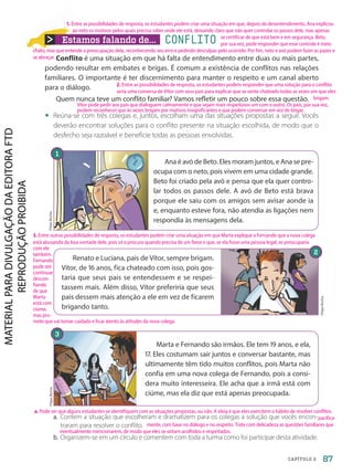 Estamos falando de... CONFLITO
Conflito é uma situação em que há falta de entendimento entre duas ou mais partes,
podendo resultar em embates e brigas. É comum a existência de conflitos nas relações
familiares. O importante é ter discernimento para manter o respeito e um canal aberto
para o diálogo.
Quem nunca teve um conflito familiar? Vamos refletir um pouco sobre essa questão.
• Reúna-se com três colegas e, juntos, escolham uma das situações propostas a seguir. Vocês
deverão encontrar soluções para o conflito presente na situação escolhida, de modo que o
desfecho seja razoável e beneficie todas as pessoas envolvidas.
a. Contem a situação que escolheram e dramatizem para os colegas a solução que vocês encon-
traram para resolver o conflito.
b. Organizem-se em um círculo e comentem com toda a turma como foi participar desta atividade.
Ana é avó de Beto. Eles moram juntos, e Ana se pre-
ocupa com o neto, pois vivem em uma cidade grande.
Beto foi criado pela avó e pensa que ela quer contro-
lar todos os passos dele. A avó de Beto está brava
porque ele saiu com os amigos sem avisar aonde ia
e, enquanto esteve fora, não atendia as ligações nem
respondia às mensagens dela.
Marta e Fernando são irmãos. Ele tem 19 anos, e ela,
17. Eles costumam sair juntos e conversar bastante, mas
ultimamente têm tido muitos conflitos, pois Marta não
confia em uma nova colega de Fernando, pois a consi-
dera muito interesseira. Ele acha que a irmã está com
ciúme, mas ela diz que está apenas preocupada.
Filipe
Rocha
1
Renato e Luciana, pais de Vítor, sempre brigam.
Vítor, de 16 anos, fica chateado com isso, pois gos-
taria que seus pais se entendessem e se respei-
tassem mais. Além disso, Vítor preferiria que seus
pais dessem mais atenção a ele em vez de ficarem
brigando tanto.
Filipe
Rocha
Filipe
Rocha
2
3
87
CAPÍTULO 2
1. Entre as possibilidades de resposta, os estudantes podem criar uma situação em que, depois do desentendimento, Ana explicou
ao neto os motivos pelos quais precisa saber onde ele está, deixando claro que não quer controlar os passos dele, mas apenas
se certificar de que está bem e em segurança. Beto,
por sua vez, pode responder que esse controle é meio
chato, mas que entende a preocupação dela, reconhecendo seu erro e pedindo desculpas pelo ocorrido. Por fim, neto e avó podem fazer as pazes e
se abraçar.
a. Pode ser que alguns estudantes se identifiquem com as situações propostas, ou não. A ideia é que eles exercitem o hábito de resolver conflitos
pacifica-
mente, com base no diálogo e no respeito. Trate com delicadeza as questões familiares que
eventualmente mencionarem, de modo que eles se sintam acolhidos e respeitados.
2. Entre as possibilidades de resposta, os estudantes podem responder que uma solução para o conflito
seria uma conversa de Vítor com seus pais para explicar que se sente chateado todas as vezes em que eles
brigam.
Vítor pode pedir aos pais que dialoguem calmamente e que sejam mais respeitosos um com o outro. Os pais, por sua vez,
podem reconhecer que às vezes brigam por motivos insignificantes e que podem conversar em vez de brigar.
3. Entre outras possibilidades de resposta, os estudantes podem criar uma situação em que Marta explique a Fernando que a nova colega
está abusando da boa vontade dele, pois só o procura quando precisa de um favor e que, se ela fosse uma pessoa legal, se preocuparia
com ele
também.
Fernando
pode até
continuar
descon-
fiando
de que
Marta
está com
ciúme,
mas pro-
mete que vai tomar cuidado e ficar atento às atitudes da nova colega.
PDF-PRO-6047-UN2-C2-082-089-LA-PNLD21.indd 87 2/20/20 6:30 PM
 