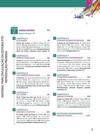 Unidade
2 NOSSO MUNDO ...................74
Vamos começar! 75
CAPÍTULO 1
EU, CIDADÃO .......................................... 76
Senhor das moscas, de William Golding 77; Para
pensar... 78; Estamos falando de... temperança 78; Para
pensar...juntos!79;Estamosfalandode...generosidade
79;Vivenciando80;PontoapontoAcompanhamento
diário do Campo relacional: notas simples 81
CAPÍTULO 2
FAMÍLIA É TUDO IGUAL? ........................ 82
Te amo, de Eduardo Guimarães 83; Para pensar... 84;
Estamosfalandode...cuidado85;Parapensar...juntos!
86; Estamos falando de... conflito 87; Vivenciando 88;
Ponto a ponto Coleção personalizada: Retratos de
famílias 89
CAPÍTULO 3
ELES TAMBÉM FORAM JOVENS ..............90
A marciana, de Geruza Zelnys 91; Para pensar... 92;
Estamos falando de... solidariedade e compaixão
92; Para pensar... juntos! 93; Estamos falando de...
preconceito 93; Vivenciando 94; Ponto a ponto
Coleção personalizada: Como eu lido com a ideia
de envelhecer 95
CAPÍTULO 4
AH, O AMOR ...........................................96
Amor é fogo que arde sem se ver, de Luís de
Camões 97; Para pensar... 98; Estamos falando de...
contradições e diálogo 98; Para pensar... juntos!
99; Estamos falando de... cuidado ou controle? 99;
Vivenciando 100; Ponto a ponto Gráfico do amor 101
CAPÍTULO 5
AMIZADES E COLETIVOS ......................102
Os calções verdes do Bruno, de Ondjaki 103; Para
pensar... 104; Estamos falando de... fraternidade
104; Para pensar... juntos! 105; Estamos falando de...
cooperatividade 105; Vivenciando 106; Ponto a ponto
Esferas de proximidade e distanciamento 107
>
>
>
>
>
CAPÍTULO 6
PEQUENAS GRANDES DIFERENÇAS .....108
O perigo de uma história única, de Chimamanda
Ngozi Adichie 109; Para pensar... 110; Estamos
falando de... racismo 110; Para pensar... juntos! 111;
Estamos falando de... gratidão 111; Vivenciando 112;
Ponto a ponto Gratidão diária 113
CAPÍTULO 7
PRECONCEITO E DISCRIMINAÇÃO ........ 114
Quarto de despejo, de Carolina Maria de Jesus 115;
Para pensar... 116; Estamos falando de... preconceito
e discriminação 117; Para pensar... juntos! 118;
Estamos falando de... ódio e atitudes violentas 119;
Vivenciando 120; Ponto a ponto Desconstruindo
preconceitos e elaborando conceitos 121
CAPÍTULO 8
CONSCIÊNCIA AMBIENTAL ................... 122
A pá de lama, de Ailton Krenak 123; Para pensar...
124; Estamos falando de... comprometimento 124;
Para pensar... juntos! 125; Estamos falando de...
liberdade 125; Vivenciando 126; Ponto a ponto
Monitoramento semanal: Pequenas grandes
mudanças 127
CAPÍTULO 9
DIREITOS E DEVERES ............................ 128
Recado ao Senhor 903, de Rubem Braga 129; Para
pensar... 130; Estamos falando de... permissividade
ou tolerância 130; Para pensar... juntos! 131; Estamos
falando de... paciência e esperança 131; Vivenciando
132; Ponto a ponto Aprendizado permanente 133
>
>
>
>
ATIVIDADE INTEGRADORA
FÓRUM DE DEBATES ............................ 134
>
7
7
D2autores_INICIAIS_Obra novaPNLD_21.indd 7 26/02/20 15:56
 