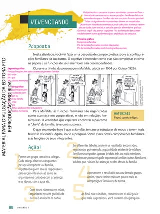 VIVENCIANDO
Proposta
Nesta atividade, você vai fazer uma pesquisa de campo coletiva sobre as configura-
ções familiares da sua turma. O objetivo é entender como elas são compostas e como
os papéis e as funções de seus membros são desempenhados.
Observe a tirinha da personagem Mafalda, criada em 1964 por Quino (1932-).
Para Mafalda, as funções familiares são organizadas
como acontece em cooperativas, e não em relações hie-
rárquicas. O vendedor, que esperava encontrar o pai como
o “chefe” da família, teve uma surpresa.
O que se percebe hoje é que as famílias tentam se estruturar de modo a serem mais
felizes e eficientes. Agora, inicie a pesquisa sobre essas novas composições familiares
e as funções de seus integrantes.
Ação!
©
Joaquín
Salvador
Lavado
(QUINO)
TODA
MAFALDA/Fotoarena
1
2
3
4
5
Forme um grupo com cinco colegas.
Cada colega deve relatar quantas
pessoas compõem sua família,
registrando quem são os responsáveis
pelo orçamento mensal, como se
organizam os cuidados com as crianças
e os idosos, com a casa etc.
Em diferentes tabelas, anotem os resultados encontrados,
registrando, por exemplo, a quantidade existente de núcleos
familiares compostos apenas de dois, três ou mais membros;
membros responsáveis pelo orçamento familiar; outros familiares
adultos que cuidam das crianças ou dos idosos da família.
Com esses números em mãos,
organizem-nos em gráficos de
barras e analisem os dados.
Apresentem o resultado para os demais grupos.
Assim, vocês conhecerão um pouco mais as
composições familiares da turma.
Ao final dos trabalhos, comente com os colegas o
que mais surpreendeu você durante essa pesquisa.
MATERIAIS
Papel, caneta e lápis.
88 UNIDADE 2
O objetivo desta pesquisa é que os estudantes possam verificar a
diversidade que caracteriza as composições familiares da turma,
entendendo que as famílias não têm um único formato possível.
Todas são igualmente importantes e devem ser respeitadas.
Observe um modelo de sistematização de coleta dos números e exem-
plos de dados com temáticas variadas que vão alimentar os gráficos:
Os itens a seguir são apenas sugestões. Fica a critério dos estudantes
estabelecerem outros parâmetros para a tabulação da pesquisa.
Primeiro gráfico
Composição familiar
X% de famílias formadas por dois integrantes
X% de famílias formadas por três integrantes ou mais
Segundo gráfico
Principal responsável pelo sustento/orçamento familiar
X% - mãe
X% - pai
X% - outros membros
Terceiro gráfico
Principal responsável
pelos cuidados com
crianças ou
idosos da família
X% - mãe
X% - pai
X% - filhos adolescentes (estudantes)
X% - outros membros
PDF-PRO-6047-UN2-C2-082-089-LA-PNLD21.indd 88 2/20/20 6:30 PM
 