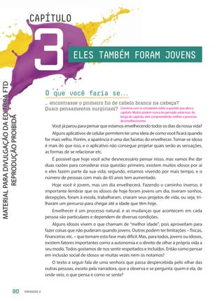 UNIDADE 2
3
CAPÍTULO
Você já parou para pensar que estamos envelhecendo todos os dias da nossa vida?
Alguns aplicativos de celular permitem ter uma ideia de como você ficará quando
for mais velho. Porém, a aparência é uma das facetas do envelhecer. Tornar-se idoso
é mais do que isso, e o aplicativo não consegue projetar quais serão as sensações,
as formas de se relacionar etc.
É possível que hoje você ache desnecessário pensar nisso, mas vamos lhe dar
duas razões para considerar essa questão: primeiro, existem muitos idosos por aí
e eles fazem parte da sua vida; segundo, estamos vivendo por mais tempo, e o
número de pessoas com mais de 65 anos tem aumentado.
Hoje você é jovem, mas um dia envelhecerá. Fazendo o caminho inverso, é
importante lembrar que os idosos de hoje foram jovens um dia, tiveram sonhos,
decepções, foram à escola, trabalharam, criaram seus projetos de vida, ou seja, tri-
lharam um percurso para chegar até a idade que têm hoje.
Envelhecer é um processo natural, e as mudanças que acontecem em cada
pessoa são particulares e dependem de diversas condições.
Alguns idosos vivem o que chamam de “melhor idade”, pois aproveitam para
fazer coisas que não puderam quando jovens. Outros podem ter limitações – físicas,
financeiras etc. – que tornam esta fase mais difícil. Mas, para todos, jovens ou idosos,
existem fatores importantes como a autonomia e o direito de olhar a própria vida a
seu modo. Todos gostamos de nos sentir respeitados e incluídos. Então como pensar
em inclusão social de idosos se muitas vezes nem os notamos?
O texto a seguir fala de uma senhora que passa despercebida pelo olhar das
outras pessoas, exceto pela narradora, que a observa e se pergunta: quem é ela, de
onde veio, o que pensa e como se sente?
O que você faria se.
.
.
… encontrasse o primeiro fio de cabelo branco na cabeça?
Quais pensamentos surgiriam?
ELES TAMBÉM FORAM JOVENS
90
Converse com os estudantes sobre a questão que abre o
capítulo. Muitos podem nunca ter pensado sobre isso. Ao
longo do capítulo, eles compreenderão melhor o processo
de envelhecimento.
PDF-PRO-6047-UN2-C3-090-095-LA-PNLD21.indd 90 2/20/20 6:59 PM
 