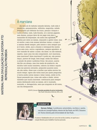 A marciana
ela tava ali do ladinho catando latinha. tudo nela é
miudinho. pequenininha. velhinha. magrinha. cabelo
branquinho por debaixo da touca. pernas e braços e
rosto e dedos, tudo, tudo fininho. só o sorriso gigante.
sem dentes, porque deve de ter pago com eles o
tamanhão da disposição. ela anda com agilidade,
desliza por entre as mesas, enquanto a gente come. mas
só enche o saco com nossas latinhas vazias. a roupa é
a mesma desde sempre. pelo menos o meu sempre que
já é tanto. então, que a chamei e entreguei-lhe minha
coca sem coca. sorriu e agradeceu. sempre agradece. aí
tive vontade de saber o nome. ela disse. eu não entendi.
repetiu. mais uma vez não compreendi. ouvi marciana,
mas marciana? dona marciana? é pode ser, não parece
daqui. parece de longe, bem longe. então lhe demos
a porção de peixe e polentas fritas. tão pouco, queria
dar-lhe um abraço, mas tive medo de quebrá-la. ela
enrolou tudo numa camiseta, colocou na bolsa e aquilo
nem me pareceu estranho. perguntei quantos anos.
ela não sabia, disse que a mulher que sabia morreu há
muito tempo. agora não tinha mais pra quem perguntar.
e havia ainda outras mesas e latas vazias, então se foi.
fiquei pensando que, como não sabia a idade, talvez
também que nunca morresse. continuaria para sempre
assim deslizando entre as mesas, até ir sumindo,
sumindo, e, devagarinho, sem que ninguém se dê conta,
um dia desaparecer.
ZELNYS, Geruza. 9 janelas paralelas  outros incômodos.
São Paulo: Dobradura Editorial, 2016. p. 80.
BIOGRAFIA
Geruza Zelnys é professora universitária, escritora e poeta,
nascida em Laranjal Paulista, interior de São Paulo, em 1975. É doutora
em Teoria Literária pela Universidade de São Paulo.
Acervo
pessoal
A autora é idealizadora de um curso de escrita curativa, no qual usa a
criação literária para trabalhar traumas pessoais.
tamanhão da disposição. ela anda com agilidade,
Filipe
Rocha
91
CAPÍTULO 3
PDF2-PRO-6047-UN2-C3-090-095-LA-PNLD21.indd 91 21/02/20 19:13
 
