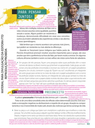 Estamos falando de... PRECONCEITO
Nas Filipinas, tatua-
gens são símbolos
de força, e alguns
desenhos só podem
ser escolhidos a partir
de certa idade. Na
imagem, Whang-od,
célebre tatuadora fili-
pina, nascida em 1917.
imagegallery2/Alamy/Fotoarena
PARA PENSAR.
.
.
JUNTOS!
Idosos têm múltiplas maneiras de lidar com a
vida e encarar assuntos como igualdade, questões
sexuais e sociais. Alguns podem ser resistentes a
mudanças, demonstrando dificuldade em rever seus conceitos;
outros acumulam sabedoria das experiências vividas e são abertos
a novas aprendizagens.
Vale lembrar que o mesmo acontece com pessoas mais jovens,
que podem ser resistentes ou mais abertas às diferenças.
Quando os Yanomami (povo indígena que habita parte da
Floresta Amazônica) precisam resolver assuntos importantes para o grupo, são seus
anciões que têm a preferência na hora de falar, por terem muito a ensinar. Em algumas
culturas africanas também é assim: os mais velhos são vistos como fonte de sabedoria.
• Em grupos de três pessoas, façam uma pesquisa sobre quais profissões têm o maior
número de idosos no Brasil, mesmo que já tenham se aposentado. Cada grupo vai sele-
cionar uma das profissões encontradas e escrever seu nome em um papel autoadesivo
pequeno. Em círculo, comecem o jogo do “Quem sou eu?”, escolhendo um integrante
de outro grupo para sentar-se no meio da roda com o papel autoadesivo com o nome
da profissão colado na testa. Apenas um integrante de cada grupo sentará no meio do
círculo. Quem estiver com o papel colado na testa não deve saber o que está escrito nele
e tem de fazer perguntas para tentar adivinhar a profissão. Os demais devem responder
apenas com “sim” ou “não” até que a profissão seja descoberta.
A palavra preconceito é formada de dois termos: pré + conceito.
Trata-se de uma ideia concebida antes da reflexão sobre determinado assunto. Está asso-
ciado a concepções negativas ou desfavoráveis a respeito de um grupo, situação ou compor-
tamento e nos é transmitido de modo sutil, através das vivências que temos ao longo da vida.
• Baixe ou peça a um colega que baixe num smartphone o aplicativo que envelhece o rosto das
pessoas. Tire uma foto sua (ou peça a alguém que tire). Aplique na foto o filtro do envelhecimento.
Depois, imagine como seria sua rotina se você fosse idoso. Pense nos obstáculos e preconceitos
que encontraria. Faça uma lista em seu caderno com essas situações e apresente-a aos colegas.
93
CAPÍTULO 3
Esta dinâmica
não terá vencedor
nem perdedor. Toda
a sala pode responder
às perguntas feitas pelo
integrante no meio do círculo.
Afinal, todos saberão qual é a profissão, menos o integrante com o papel autoadesivo
colado na testa.
Observe o
desenrolar do
jogo “Quem sou
eu?” e depois
converse com os
estudantes sobre as
ideias que podem
surgir a respeito
das profissões mais
praticadas pelos
idosos e sugeridas
pelo integrante
no meio do círculo
antes de acertar
a resposta. Ao final da dinâmica, organize uma roda de conversa e questione os estudantes sobre as ideias preconcebidas e os estereótipos
relacionados às profissões citadas antes de acertar a resposta. Ao tentar adivinhar qual é a profissão escrita no papel autoadesivo, é provável
que eles pensem em profissões menos complexas, que exijam pouco condicionamento físico, por exemplo.
Para introduzir esta atividade, resgate a
pergunta de abertura do capítulo “O que
você faria se encontrasse o primeiro fio de cabelo branco na cabeça? Quais pensamentos surgiriam?”. Oriente então os estudantes a pensarem
em situações como usar o
transporte público, entrar em uma
fila longa em um supermercado ou praticar uma atividade física. A intenção da atividade é que eles se coloquem no lugar dos idosos e consigam
imaginar como essas pessoas são vistas e tratadas na sociedade em que vivem. Caso nenhum estudante tenha acesso a um smartphone, peça a
eles que usem uma foto impressa e, sobre ela, desenhem rugas e pintem o cabelo de grisalho ou branco.
PDF-autor-PRO-6047-UN2-C3-090-095-LA-PNLD21.indd 93 2/27/20 11:47 AM
 