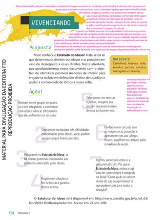 VIVENCIANDO
Proposta
Você conhece o Estatuto do Idoso? Trata-se da lei
que determina os direitos dos idosos e as punições em
caso de desrespeito a esses direitos. Nesta atividade,
nos aprofundaremos nesse documento com o obje-
tivo de identificar possíveis maneiras de intervir para
engajar-se na luta em defesa dos direitos de cidadãos e
ajudar a comunidade de idosos à nossa volta.
Ação!
O Estatuto do Idoso está disponível em: http://www.planalto.gov.br/ccivil_03/
leis/2003/L10.741compilado.htm. Acesso em: 23 nov. 2019.
MATERIAIS
Cartolinas; tesoura; cola;
revistas; jornais; canetas
hidrográficas coloridas.
1
2
4
7
3
6
5
Reúnam-se em grupos de quatro
ou cinco integrantes e conversem
com idosos sobre as dificuldades
que eles enfrentam no dia a dia.
Selecionem no máximo três dificuldades
mencionadas pelos idosos. Vocês podem
agrupar as que forem parecidas.
Proponham soluções a
fim de buscar a garantia
desses direitos.
Por fim, conversem entre si e
procurem discutir: Por que o
Estatuto do Idoso, embora seja
uma lei, nem sempre é cumprido
no Brasil? Como vocês se sentem
diante do não cumprimento? O
que podem fazer para mudar a
situação?
Pesquisem, no Estatuto do Idoso, se
há direitos previstos relacionados aos
problemas elencados pelos idosos.
Confeccionem cartazes com
as imagens e as propostas e
apresentem-nos aos colegas.
Depois, espalhem os cartazes pelos
corredores da escola.
Selecionem, em revistas
e jornais, imagens que
possam representar esses
direitos ou ilustrem-nos.
94 UNIDADE 2
Para esta atividade, prepare o material para a seleção de imagens ou oriente os estudantes a desenhá-las. A ideia de reunir os jovens em
cartazes produzidos
por todas as turmas;
segundo, caso os
estudantes se sintam
motivados e tenham
boas propostas,
ajude-os a viabilizá-las,
orientando e apoiando
suas tentativas de
intervenção na
realidade que os cerca.
grupos para as conversas com os idosos busca contemplar aqueles que teriam mais dificuldade
em realizar a proposta sozinhos, seja porque não conhecem idosos,
seja porque são tímidos para realizar a entrevista. Tente sugerir
uma estrutura básica de elaboração da atividade, como na
proposta: demanda / direito / situação de vida diária em que ele
se aplica / verificação de cumprimento ou não da lei / causas de
descumprimento / proposta de solução.
Organize um debate para que os estudantes falem sobre como se sentem
com relação ao não cumprimento dos direitos básicos dos idosos e incentive-os a
estar atentos a isso e a saber que podem intervir nessa realidade, seja observando
propostas de candidatos e atuação quando são eleitos, seja exigindo o cumprimento por meio de
carta, mobilização, abaixo-assinado, entre outras possibilidades.
Duas propostas de ampliação são sugeridas para o caso de haver interesse e motivação dos
estudantes: primeiro, pode-se montar uma exposição nos espaços disponíveis da escola, com os
PDF-PRO-6047-UN2-C3-090-095-LA-PNLD21.indd 94 2/20/20 7:00 PM
 