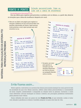 Então ficamos assim...
Neste capítulo, você entrou no universo dos idosos procurando enxergá-los como parte do todo
da sociedade em que vive. Nesse caminho, refletiu sobre ideias preconcebidas e a necessidade
de haver respeito, solidariedade e compaixão na relação entre as pessoas. Conheceu o modo
como diferentes culturas enxergam os idosos e atentou aos principais problemas enfrentados
pelas pessoas mais velhas.
Essas reflexões são mais um passo em seu Projeto de Vida, já que entender, cuidar e tratar
com atenção e paciência os idosos é também preparar-se para esta fase da vida.
• Abra em seu diário uma página para registrar as
situações cotidianas em que você precisa lidar com
questões relacionadas aos idosos, sejam pessoas
muito próximas a você, sejam pessoas que você
encontrar na rua.
• Se quiser, use cores
para apontar as
emoções que tais
situações despertam
em você ou escreva
um parágrafo dizendo
como se sentiu.
REGISTRO DE SITUAÇÕES
Junho
Dia 17 – Meu avô precisou ir
ao médico e eu o acompanhei.
Dia 23 – Vi dois idosos dor-
mindo na rua no meu trajeto
para a escola.
Julho
Dia 6 – Vi uma reportagem
que diz que em alguns países
do Hemisfério Norte o número
de idosos já é superior ao
de jovens.
Dia 9 – Fui andar de bici-
cleta no parque e encontrei
uma senhora de uns 80 anos
andando de bicicleta também.
EMOÇÕES
Alegria
Medo
Raiva
Tristeza
Nojo
Culpa
Vergonha
Se quiser, use cores
REGISTRO DE SITUAÇÕES
Junho
Dia 17 – Meu avô preci-
sou ir ao médico e eu o
acompanhei.
Dia 23 – Vi dois idosos
dormindo na rua no meu
trajeto para a escola.
Julho
Dia 6 – Vi uma reporta-
gem que diz que em alguns
países do Hemisfério Norte
o número de idosos já é
superior ao de jovens.
Dia 9 – Fui andar de bici-
cleta no parque e encontrei
uma senhora de uns 80 anos
andando de bicicleta também.
PONTO A PONTO
Use seu diário para registrar pensamentos e contatos com os idosos, e, a partir daí, observe
as emoções que a ideia de envelhecer desperta em você.
Coleção personalizada: Como eu
lido com a ideia de envelhecer
95
CAPÍTULO 3
Esta atividade pode ser desenvolvida em casa.
PDF-PRO-6047-UN2-C3-090-095-LA-PNLD21.indd 95 2/20/20 7:00 PM
 