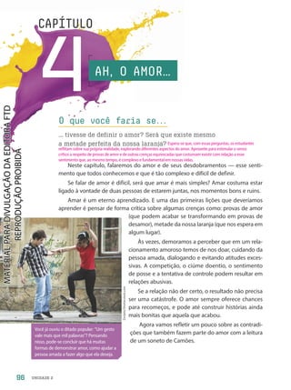 UNIDADE 2
4
CAPÍTULO
AH, O AMOR…
Neste capítulo, falaremos do amor e de seus desdobramentos — esse senti-
mento que todos conhecemos e que é tão complexo e difícil de definir.
Se falar de amor é difícil, será que amar é mais simples? Amar costuma estar
ligado à vontade de duas pessoas de estarem juntas, nos momentos bons e ruins.
Amar é um eterno aprendizado. E uma das primeiras lições que deveríamos
aprender é pensar de forma crítica sobre algumas crenças como: provas de amor
(que podem acabar se transformando em provas de
desamor), metade da nossa laranja (que nos espera em
algum lugar).
Às vezes, demoramos a perceber que em um rela-
cionamento amoroso temos de nos doar, cuidando da
pessoa amada, dialogando e evitando atitudes exces-
sivas. A competição, o ciúme doentio, o sentimento
de posse e a tentativa de controle podem resultar em
relações abusivas.
Se a relação não der certo, o resultado não precisa
ser uma catástrofe. O amor sempre oferece chances
para recomeços, e pode até construir histórias ainda
mais bonitas que aquela que acabou.
Agora vamos refletir um pouco sobre as contradi-
ções que também fazem parte do amor com a leitura
de um soneto de Camões.
O que você faria se.
.
.
... tivesse de definir o amor? Será que existe mesmo
a metade perfeita da nossa laranja?
Zurijeta/Shutterstock.com
Você já ouviu o ditado popular: “Um gesto
vale mais que mil palavras”? Pensando
nisso, pode-se concluir que há muitas
formas de demonstrar amor, como ajudar a
pessoa amada a fazer algo que ela deseja.
96
Espera-se que, com essas perguntas, os estudantes
reflitam sobre sua própria realidade, explorando diferentes aspectos do amor. Aproveite para estimular o senso
crítico a respeito de provas de amor e de outras crenças equivocadas que costumam existir com relação a esse
sentimento que, ao mesmo tempo, é complexo e fundamental em nossas vidas.
PDF-PRO-6047-UN2-C4-096-101-LA-PNLD21.indd 96 2/20/20 7:14 PM
 