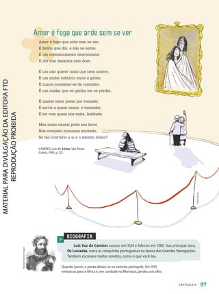 BIOGRAFIA
Luís Vaz de Camões nasceu em 1524 e faleceu em 1580. Sua principal obra,
Os Lusíadas, narra as conquistas portuguesas na época das Grandes Navegações.
Também escreveu muitos sonetos, como o que você leu.
Quando jovem, o poeta alistou-se no exército português. Em 1547,
embarcou para a África e, em combate no Marrocos, perdeu um olho.
Nastasic/Getty
Images
Amor é fogo que arde sem se ver
Amor é fogo que arde sem se ver;
É ferida que dói, e não se sente;
É um contentamento descontente;
É dor que desatina sem doer.
É um não querer mais que bem querer;
É um andar solitário entre a gente;
É nunca contentar-se de contente;
É um cuidar que se ganha em se perder.
É querer estar preso por vontade;
É servir a quem vence, o vencedor;
É ter com quem nos mata, lealdade.
Mas como causar pode seu favor
Nos corações humanos amizade,
Se tão contrário a si é o mesmo Amor?
CAMÕES, Luís de. Lírica. São Paulo:
Cultrix, 1995. p. 123.
Filipe
Rocha
97
CAPÍTULO 4
PDF-PRO-6047-UN2-C4-096-101-LA-PNLD21.indd 97 2/20/20 7:14 PM
 