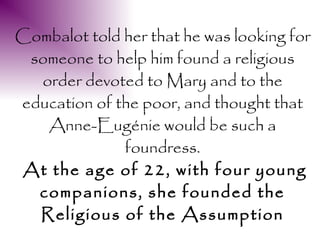 Combalot told her that he was looking for
 someone to help him found a religious
  order devoted to Mary and to the
education of the poor, and thought that
   Anne-Eugénie would be such a
              foundress.
At the age of 22, with four young
  companions, she founded the
  Religious of the Assumption
 