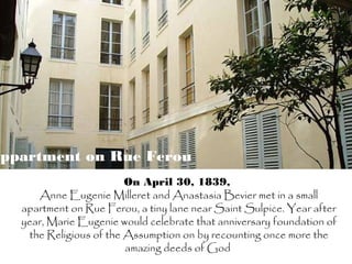 Appartment on Rue Ferou
                         On April 30, 1839,
      Anne Eugenie Milleret and Anastasia Bevier met in a small
   apartment on Rue Ferou, a tiny lane near Saint Sulpice. Year after
   year, Marie Eugenie would celebrate that anniversary foundation of
    the Religious of the Assumption on by recounting once more the
                         amazing deeds of God.
 