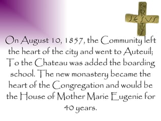 On August 10, 1857, the Community left
 the heart of the city and went to Auteuil;
To the Chateau was added the boarding
  school. The new monastery became the
 heart of the Congregation and would be
the House of Mother Marie Eugenie for
                 40 years.
 