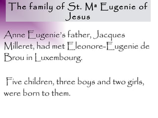 The family of St. Mª Eugenie of
              Jesus

Anne Eugenie’s father, Jacques
Milleret, had met Eleonore-Eugenie de
Brou in Luxembourg.

Five children, three boys and two girls,
were born to them.
 