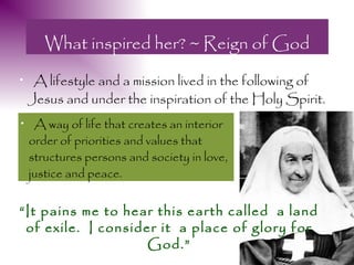 What inspired her? ~ Reign of God
•    A lifestyle and a mission lived in the following of
    Jesus and under the inspiration of the Holy Spirit.
•    A way of life that creates an interior
    order of priorities and values that
    structures persons and society in love,
    justice and peace.


“It pains me to hear this earth called a land
 of exile. I consider it a place of glory for
                    God.”
 