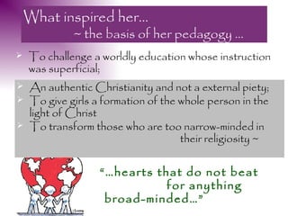 What inspired her…
             ~ the basis of her pedagogy …
   To challenge a worldly education whose instruction
    was superficial;
   An authentic Christianity and not a external piety;
   To give girls a formation of the whole person in the
    light of Christ
   To transform those who are too narrow-minded in
                                     their religiosity ~

                   “…hearts that do not beat
                              for anything
                    broad-minded…”
 