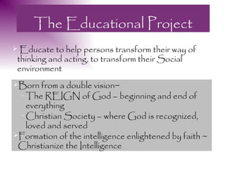The Educational Project
 Educate to help persons transform their way of
 thinking and acting, to transform their Social
 environment
Born from a double vision~
  – The REIGN of God – beginning and end of
   everything
 – Christian Society – where God is recognized,
   loved and served
Formation of the intelligence enlightened by faith ~
 Christianize the Intelligence
 