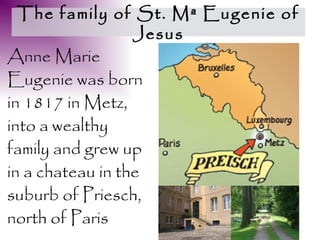 The family of St. Mª Eugenie of
                  Jesus
Anne Marie
Eugenie was born
in 1817 in Metz,
into a wealthy
family and grew up
in a chateau in the
suburb of Priesch,
north of Paris
 
