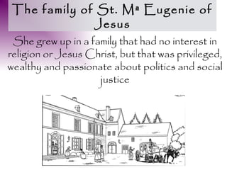 The family of St. Mª Eugenie of
              Jesus
 She grew up in a family that had no interest in
religion or Jesus Christ, but that was privileged,
wealthy and passionate about politics and social
                    justice
 