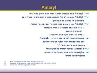 Amaryl
Amaryl‫הינו‬‫סולפניל‬‫אוראה‬‫ביום‬ ‫פעם‬ ‫הניתן‬ ‫חדש‬ ‫מדור‬.
Amaryl‫מסוג‬ ‫בסוכרת‬ ‫לטיפול‬ ‫מותווה‬2‫כמונוטרפיה‬,‫עם‬ ‫בשילוב‬
‫מטפורמין‬‫אינסולין‬ ‫עם‬ ‫בשלוב‬ ‫או‬¹.
Amaryl‫ע‬ ‫בדם‬ ‫סוכר‬ ‫רמות‬ ‫מוריד‬"‫פעולה‬ ‫מנגנוני‬ ‫שני‬ ‫י‬¹.
-‫שבלבלב‬ ‫בטא‬ ‫תאי‬ ‫גירוי‬,‫להפרשת‬ ‫המביא‬
‫המוגבר‬ ‫האינסולין‬.
-‫לאינסולין‬ ‫הקולטנים‬ ‫ברגישות‬ ‫עליה‬.
‫בהשוואה‬‫לסולפנילאוראה‬‫כי‬ ‫הוכח‬ ‫אחרים‬-Amaryl
‫בהורדת‬ ‫ביותר‬ ‫יעיל‬‫עידוד‬ ‫תוך‬ ‫הסוכר‬ ‫רמות‬‫הפרשה‬
‫מהלבלב‬ ‫אינסולין‬ ‫של‬ ‫מינימאלית‬1.
‫ל‬-Amaryl‫השפעה‬‫ניטרלית‬‫הגוף‬ ‫משקל‬ ‫על‬2.
‫ל‬-Amaryl‫בהשוואה‬ ‫היפוגליקמיה‬ ‫אירועי‬ ‫פחות‬
‫לסולפנילאוראה‬‫אחרים‬3
1) Muller G Diab Res Clin Prac 1995; 28 (suppl) S115-S137
2) Weitgasser R, Lechietner M, Lugar A, Diab Res and Clin Prac 2003; 61:13-19
3) Holstein A et al, Diabetologia 2000, 43; A40
 