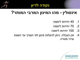 ‫אינסולין‬-‫המותר‬ ‫המרבי‬ ‫המינון‬ ‫מהו‬?
.140‫ליממה‬ ‫יחידות‬
.270‫ליממה‬ ‫יחידות‬
.3100‫ליממה‬ ‫יחידות‬
.4‫הגבלה‬ ‫אין‬.‫השגת‬ ‫עד‬ ‫הצורך‬ ‫לפי‬ ‫מינון‬ ‫להעלות‬ ‫ניתן‬
‫מטרה‬ ‫ערכי‬.
‫לדיון‬ ‫נקודה‬
 