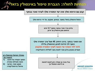 ‫לחולה‬ ‫הנחיות‬:‫בזאלי‬ ‫באינסולין‬ ‫טיפול‬ ‫הגברת‬
‫בבוקר‬ ‫סוכר‬ ‫לערכי‬ ‫שלך‬ ‫המטרה‬ ‫יעד‬ ‫מהו‬ ‫שלך‬ ‫הרופא‬ ‫עם‬ ‫קבע‬
‫בבוקר‬ ‫הסוכר‬ ‫אם‬,‫הימים‬ ‫ברוב‬,40‫שלך‬ ‫המטרה‬ ‫ערך‬ ‫מעל‬
‫הוסף‬+2‫בלילה‬ ‫האינסולין‬ ‫למינון‬ ‫יחידות‬
‫שנקבע‬ ‫המטרה‬ ‫לערך‬ ‫הגעה‬ ‫עד‬ ‫הצורך‬ ‫לפי‬ ‫חזור‬
‫היפוגליקמיה‬ ‫לשלילת‬ ‫בוקר‬ ‫לפנות‬ ‫סוכר‬ ‫בדוק‬ ‫בשבוע‬ ‫פעמיים‬
‫שלך‬ ‫הרופא‬ ‫ידיי‬ ‫על‬ ‫שנקבע‬ ‫ובמינון‬ ‫בשעה‬ ‫בזאלי‬ ‫אינסולין‬ ‫התחל‬
‫במשך‬ ‫בבוקר‬ ‫סוכר‬ ‫ערכי‬ ‫בדוק‬5-7‫ימים‬
‫איזון‬ ‫עד‬ ‫אינסולין‬ ‫מנון‬ ‫והתאם‬
‫לאחות‬ ‫לפנות‬ ‫ניתן‬ ‫שאלה‬ ‫או‬ ‫בעיה‬ ‫בכל‬
‫בך‬ ‫המטפל‬ ‫לרופא‬ ‫או‬
‫יש‬ ‫באינסולין‬ ‫הטיפול‬ ‫במהלך‬
‫על‬ ‫להקפיד‬:
1) ‫תזונה‬ ‫על‬ ‫הקפדה‬ ‫המשך‬
‫גופנית‬ ‫ופעילות‬ ‫נכונה‬.
2) ‫סוכר‬ ‫מעקב‬,‫מניעה‬
‫בהיפוגליקמיה‬ ‫וטיפול‬.
 
