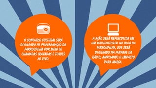 O Concurso cultural será
divulgado na programação da
farroupilha por meio de
chamadas gravadas e toques
ao vivo.
A ação será repercutida em
um publieditorial no blog da
farroupilha, que será
divulgado na fanpage da
rádio, ampliando o impacto
para marca.
 