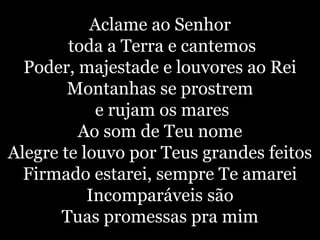 Aclame ao Senhortoda a Terra e cantemosPoder, majestade e louvores ao ReiMontanhas se prostreme rujam os maresAo som de Teu nomeAlegre te louvo por Teus grandes feitosFirmado estarei, sempre Te amareiIncomparáveis são Tuas promessas pra mim