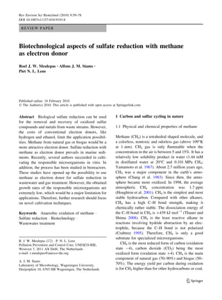 Rev Environ Sci Biotechnol (2010) 9:59–78
DOI 10.1007/s11157-010-9193-8

 REVIEW PAPER



Biotechnological aspects of sulfate reduction with methane
as electron donor
Roel J. W. Meulepas • Alfons J. M. Stams            •

Piet N. L. Lens




Published online: 16 February 2010
Ó The Author(s) 2010. This article is published with open access at Springerlink.com


Abstract Biological sulfate reduction can be used                 1 Carbon and sulfur cycling in nature
for the removal and recovery of oxidized sulfur
compounds and metals from waste streams. However,                 1.1 Physical and chemical properties of methane
the costs of conventional electron donors, like
hydrogen and ethanol, limit the application possibil-             Methane (CH4) is a tetrahedral shaped molecule, and
ities. Methane from natural gas or biogas would be a              a colorless, nontoxic and odorless gas (above 109°K
more attractive electron donor. Sulfate reduction with            at 1 atm). CH4 gas is only ﬂammable when the
methane as electron donor prevails in marine sedi-                concentration in the air is between 5 and 15%. It has a
ments. Recently, several authors succeeded in culti-              relatively low solubility product in water (1.44 mM
vating the responsible microorganisms in vitro. In                in distillated water at 20°C and 0.101 MPa CH4;
addition, the process has been studied in bioreactors.            Yamamoto et al. 1967). About 2.7 million years ago,
These studies have opened up the possibility to use               CH4 was a major component in the earth’s atmo-
methane as electron donor for sulfate reduction in                sphere (Chang et al. 1983). Since then, the atmo-
wastewater and gas treatment. However, the obtained               sphere became more oxidized. In 1998, the average
growth rates of the responsible microorganisms are                atmospheric CH4 concentration was 1.7 ppm
extremely low, which would be a major limitation for              (Houghton et al. 2001). CH4 is the simplest and most
applications. Therefore, further research should focus            stable hydrocarbon. Compared with other alkanes,
on novel cultivation techniques.                                  CH4 has a high C–H bond strength, making it
                                                                  chemically rather stable. The dissociation energy of
Keywords Anaerobic oxidation of methane Á                         the C–H bond in CH4 is ?439 kJ mol-1 (Thauer and
Sulfate reduction Á Biotechnology Á                               Shima 2008). CH4 is the least reactive alkane in
Wastewater treatment                                              reactions involving hydride abstraction by an elec-
                                                                  trophile, because the C–H bond is not polarized
                                                                  (Crabtree 1995). Therefore, CH4 is only a good
                                                                  substrate for specialized microorganisms.
R. J. W. Meulepas (&) Á P. N. L. Lens
Pollution Prevention and Control Core, UNESCO-IHE,                    CH4 is the most reduced form of carbon (oxidation
Westvest 7, 2611 AX Delft, The Netherlands                        state -4), carbon dioxide (CO2) being the most
e-mail: r.meulepas@unesco-ihe.org                                 oxidized form (oxidation state ?4). CH4 is the main
                                                                  component of natural gas (70–90%) and biogas (50–
A. J. M. Stams
Laboratory of Microbiology, Wageningen University,                70%). The energy yield per carbon during oxidation
Dreijenplein 10, 6703 HB Wageningen, The Netherlands              is for CH4 higher than for other hydrocarbons or coal.


                                                                                                              123
 