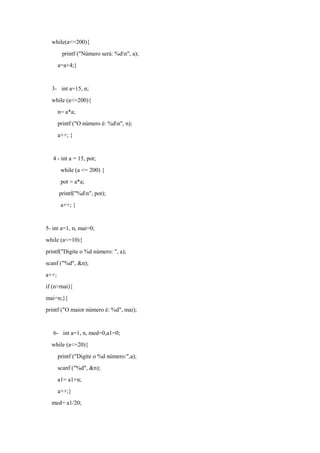 while(a<=200){
printf ("Número será: %dn", a);
a=a+4;}
3- int a=15, n;
while (a<=200){
n= a*a;
printf ("O número é: %dn", n);
a++; }
4 - int a = 15, pot;
while (a <= 200) {
pot = a*a;
printf("%dn", pot);
a++; }
5- int a=1, n, mai=0;
while (a<=10){
printf("Digite o %d número: ", a);
scanf ("%d", &n);
a++;
if (n>mai){
mai=n;}}
printf ("O maior número é: %d", mai);
6- int a=1, n, med=0,a1=0;
while (a<=20){
printf ("Digite o %d número:",a);
scanf ("%d", &n);
a1= a1+n;
a++;}
med= a1/20;
 