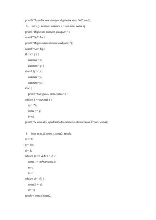 printf ("A média dos números digitados será: %d", med);
7- int x, y, auxmai, auxmen, i = auxmen, soma, q;
printf("Digite um número qualquer: ");
scanf("%d", &x);
printf("Digite outro número qualquer: ");
scanf("%d", &y);
if ( x > y ) {
auxmai = x;
auxmen = y; }
else if (y > x) {
auxmai = y;
auxmen= x; }
else {
printf("São iguais, sem contas;");}
while ( i <= auxmai ) {
q = i*i;
soma += q;
i++;}
printf("A soma dos quadrados dos números do intervalo é: %d", soma);
8- float m, n, d, soma1, soma2, result;
m = 37;
n = 38;
d = 1;
while ( m > 1 && n > 2 ) {
soma1 = (m*n)+soma1;
m--;
n--;}
while ( d < 37) {
soma2 += d;
d++;}
result = soma1/soma2;
 