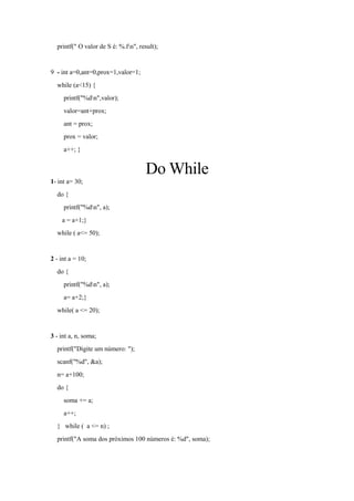 printf(" O valor de S é: %.fn", result);
9 - int a=0,ant=0,prox=1,valor=1;
while (a<15) {
printf("%dn",valor);
valor=ant+prox;
ant = prox;
prox = valor;
a++; }
Do While
1- int a= 30;
do {
printf("%dn", a);
a = a+1;}
while ( a<= 50);
2 - int a = 10;
do {
printf("%dn", a);
a= a+2;}
while( a <= 20);
3 - int a, n, soma;
printf("Digite um número: ");
scanf("%d", &a);
n= a+100;
do {
soma += a;
a++;
} while ( a <= n) ;
printf("A soma dos próximos 100 números é: %d", soma);
 