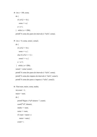 4 - int a = 100, soma;
do {
if ( a%2 == 0) {
soma += a;}
a= a+1;
} while ( a <=200);
printf("A soma dos pares do intervalo é: %dn", soma);
5 - int a = 0, soma, soma1, soma2;
do {
if ( a%2 == 0) {
soma += a; }
else if ( a%2 == 1) {
soma1 += a; }
a = a+1;
} while ( a<=200);
soma2 = soma+soma1;
printf("A soma dos pares do intervalo é: %dn", soma);
printf("A soma dos impares do intervalo é: %dn", soma1);
printf("A soma dos pares e impares é: %dn", soma2);
6 - float num, maior, soma, media;
int count = 1;
maior = num;
do {
printf("Digite o %dº número: ", count);
scanf("%f", &num);
media += num;
soma += num;
if ( num > maior ) {
maior = num;}
count++;
 