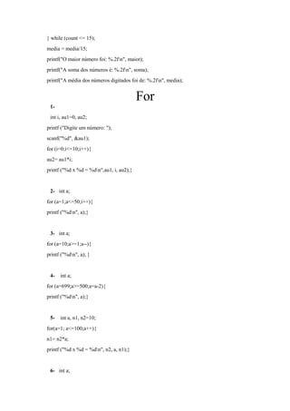 } while (count <= 15);
media = media/15;
printf("O maior número foi: %.2fn", maior);
printf("A soma dos números é: %.2fn", soma);
printf("A média dos números digitados foi de: %.2fn", media);
For
1-
int i, au1=0, au2;
printf ("Digite um número: ");
scanf("%d", &au1);
for (i=0;i<=10;i++){
au2= au1*i;
printf ("%d x %d = %dn",au1, i, au2);}
2- int a;
for (a=1;a<=50;i++){
printf ("%dn", a);}
3- int a;
for (a=10;a>=1;a--){
printf ("%dn", a); }
4- int a;
for (a=699;a>=500;a=a-2){
printf ("%dn", a);}
5- int a, n1, n2=10;
for(a=1; a<=100;a++){
n1= n2*a;
printf ("%d x %d = %dn", n2, a, n1);}
6- int a;
 