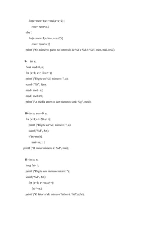 for(a=men+1;a<=mai;a=a+2){
resu= resu+a;}
else{
for(a=men+1;a<mai;a=a+2){
resu= resu+a;}}
printf ("Os números pares no intervalo de %d e %d é: %d", men, mai, resu);
9- int a;
float med=0, n;
for (a=1; a<=10;a++){
printf ("Digite o (%d) número: ", a);
scanf ("%f", &n);
med= med+n;}
med= med/10;
printf ("A média entre os dez números será: %g", med);
10- int a, mai=0, n;
for (a=1;a<=20;a++){
printf ("Digite o (%d) número: ", a);
scanf("%d", &n);
if (n>mai){
mai= n; } }
printf ("O maior número é: %d", mai);
11- int a, n;
long fat=1;
printf ("Digite um número inteiro: ");
scanf("%d", &n);
for (a=1; a<=n; a++){
fat *=a;}
printf ("O fatorial do número %d será: %d",n,fat);
 