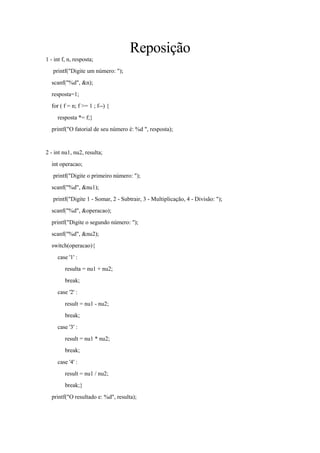 Reposição
1 - int f, n, resposta;
printf("Digite um número: ");
scanf("%d", &n);
resposta=1;
for ( f = n; f >= 1 ; f--) {
resposta *= f;}
printf("O fatorial de seu número é: %d ", resposta);
2 - int nu1, nu2, resulta;
int operacao;
printf("Digite o primeiro número: ");
scanf("%d", &nu1);
printf("Digite 1 - Somar, 2 - Subtrair, 3 - Multiplicação, 4 - Divisão: ");
scanf("%d", &operacao);
printf("Digite o segundo número: ");
scanf("%d", &nu2);
switch(operacao){
case '1' :
resulta = nu1 + nu2;
break;
case '2' :
result = nu1 - nu2;
break;
case '3' :
result = nu1 * nu2;
break;
case '4' :
result = nu1 / nu2;
break;}
printf("O resultado e: %d", resulta);
 